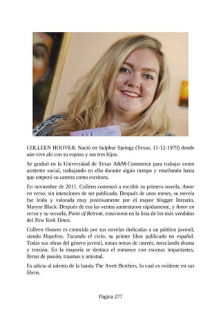 COLLEEN HOOVER. Nació en Sulphur Springs (Texas, 11-12-1979) donde
aún vive ahí con su esposo y sus tres hijos.
Se graduó en la Universidad de Texas A&M-Commerce para trabajar como
asistente social, trabajando en ello durante algún tiempo y enseñando hasta
que empezó su carrera como escritora.
En noviembre de 2011, Colleen comenzó a escribir su primera novela, Amor
en verso, sin intenciones de ser publicada. Después de unos meses, su novela
fue leída y valorada muy positivamente por el mayor blogger literario,
Maryse Black. Después de eso las ventas aumentaron rápidamente, y Amor en
verso y su secuela, Point of Retreat, estuvieron en la lista de los más vendidos
del New York Times.
Colleen Hoover es conocida por sus novelas dedicadas a un público juvenil,
siendo Hopeless. Tocando el cielo, su primer libro publicado en español.
Todas sus obras del género juvenil, tratan temas de interés, mezclando drama
y tensión. En la mayoría se destaca el romance con escenas impactantes,
llenas de pasión, traumas y amistad.
Es adicta al talento de la banda The Avett Brothers, lo cual es evidente en sus
libros.
Página 277
 