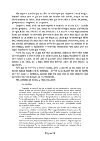 Me negué a admitir que escribía un diario porque me parecía muy vulgar.
Preferí pensar que lo que yo hacía era mucho más molón, porque no era
técnicamente un diario. Eran como cartas que le escribía a Ellen DeGeneres,
porque nunca me perdía su programa.
Empecé a verlo el día en que empezó a emitirse, en el año 2003, cuando
yo era pequeña. Lo veía cada tarde al volver del colegio; estaba convencida
de que Ellen me adoraría si me conociera. Le escribí cartas regularmente
hasta que cumplí los dieciséis, pero en realidad las cartas eran igual que las
entradas de un diario. No es que me engañara; sabía que lo último que Ellen
DeGeneres necesitaba eran las cartas de una adolescente. Por suerte, nunca se
me ocurrió enviárselas de verdad. Pero me gustaba poner su nombre en el
encabezado, como si realmente le estuviera escribiendo una carta; por eso
seguí haciéndolo hasta que lo dejé.
Abro otra caja, en la que hay más cuadernos. Rebusco entre ellos hasta
que encuentro el que escribí a los quince años. Lo hojeo, buscando el día en
que conocí a Atlas. En mi vida no pasaban cosas interesantes hasta que lo
conocí a él, pero, así y todo, llené seis libretas antes de que hiciera su
aparición.
Juré que no volvería a leerlos nunca, pero la muerte de mi padre me ha
hecho pensar mucho en mi infancia. Tal vez estos diarios me den la fuerza
que me ayude a perdonar, aunque algo me dice que es más probable que
encuentre nuevos motivos de resentimiento.
Me acomodo en el sofá y empiezo a leer:
Querida Ellen:
Enseguida te cuento lo que me ha pasado hoy, pero antes quiero comentarte una
pasada de idea que he tenido para tu programa. Sería una sección nueva, llamada
«Ellen en casa». Creo que a mucha gente le interesaría verte fuera del trabajo. Yo
por lo menos siempre me pregunto cómo debes de ser en casa, cuando Portia y tú
estáis a solas, sin nadie alrededor. Los productores os podrían dar una cámara y
Portia podría espiarte de vez en cuando y grabarte haciendo cosas cotidianas como
ver la tele, cocinar o cuidar del jardín. Podría grabarte unos momentos sin que te
enteraras y luego gritar: «¡Ellen en casa!», y darte un susto. Y no te quejes, porque
a ti te encanta gastar bromas.
Vale, ya te lo he contado. (Hacía tiempo que tenía la idea en la cabeza, pero
siempre se me olvidaba comentártelo). Ahora ya puedo hablarte de ayer; fue un día
interesante. Probablemente el más interesante de todos los que he escrito por aquí,
si no cuentas el día en que Abigail Ivory le dio una bofetada al señor Carson por
mirarle el escote.
¿Te acuerdas de que hace un tiempo te hablé de la señora Burleson, la que vivía
en la casa de atrás, la que murió la noche de la gran tormenta? Mi padre dijo que
tenía tantas deudas acumuladas por impuestos sin pagar que su hija rechazó la
herencia de la casa. No me extraña. Está en tan mal estado que cualquier día se
viene abajo. Habría sido una carga más que un regalo.
Página 28
 