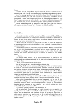 huerto.
Pensé en Atlas, lo más probable es que hubiera sido él. En ese momento caí en la
cuenta de que, si no tenía acceso a una ducha, probablemente tampoco tenía comida.
Entré en casa y preparé un par de sándwiches. Saqué dos refrescos de la nevera,
una bolsa de patatas fritas, y lo metí todo en una bolsa térmica, corrí hasta la casa
abandonada y lo dejé junto a la entrada trasera. No sabía si me habría visto, por eso
llamé a la puerta con fuerza, salí corriendo y me metí en mi habitación. Cuando miré
por la ventana para ver si se asomaba a la puerta, la bolsa ya había desaparecido.
En ese momento supe que me observaba. Saber que él sabe que yo sé que vive
allí me pone nerviosa. No sé qué haré si mañana me dirige la palabra.
Lily
Querida Ellen:
He visto la entrevista que le has hecho al candidato presidencial Barack Obama.
¿Te has puesto nerviosa? ¿No te impresiona entrevistar a alguien que puede tener el
control del país en sus manos? Yo de política no entiendo, pero sé que me costaría
mucho ser graciosa con tanta presión.
Madre mía, la de cosas que nos han pasado a las dos. Tú acabas de entrevistar
al que podría ser nuestro próximo presidente, y yo he empezado a llevarle comida a
un chico sin hogar.
Esta mañana, cuando he llegado a la parada del autobús, Atlas ya se encontraba
allí. Al principio estábamos solos y ha sido un poco incómodo. Cuando he visto que
el autobús asomaba por la esquina, he deseado que se diera prisa. Cuando se ha
detenido ante nosotros, ha dado un paso hacia mí y, sin levantar la cara, me ha
dicho:
—Gracias.
Las puertas se han abierto, y me ha dejado subir primero. No le he dicho «de
nada» porque me he quedado pasmada por mi reacción. Su voz me ha provocado un
escalofrío, Ellen.
¿Te ha pasado alguna vez con algún chico?
Oh, perdón. Quería decir si te ha pasado con alguna chica.
En el viaje de ida no se ha sentado a mi lado, pero al volver del instituto ha sido
el último en subir. Casi no había plazas libres, pero por su modo de recorrer los
asientos con la vista me he dado cuenta de que no buscaba sitio, me buscaba a mí.
Cuando nuestras miradas se han cruzado, he bajado la vista y la he dejado
clavada en el regazo. Me da rabia ser tan tímida con los chicos. Tal vez lograré
superarlo cuando cumpla al fin los dieciséis.
Se ha sentado a mi lado y ha colocado la mochila entre las piernas. En ese
momento he notado el olor al que se refirió Katie, pero no lo he juzgado por ello.
Al principio ha guardado silencio mientras jugueteaba con un roto de los
vaqueros. Se notaba que no era uno de esos rotos que los diseñadores ponen en los
pantalones para que molen. Era un agujero auténtico, porque la tela está muy
gastada. Además, le quedan un poco pequeños y se le ven los tobillos, pero como
está tan delgado, le quedan a la medida.
—¿Se lo has contado a alguien? —me preguntó al fin.
Me he vuelto hacia él y he visto que me estaba mirando con preocupación. Ha
sido la primera vez que he podido echarle una buena ojeada. Tiene el pelo castaño
oscuro, pero me parece que, si se lo lavara, no sería tan oscuro. Sus ojos brillan, a
diferencia del resto. Son muy azules, como los de un husky siberiano. No debería
comparar sus ojos con los de un perro, pero es lo primero que me ha venido a la
cabeza al verlos.
Página 30
 