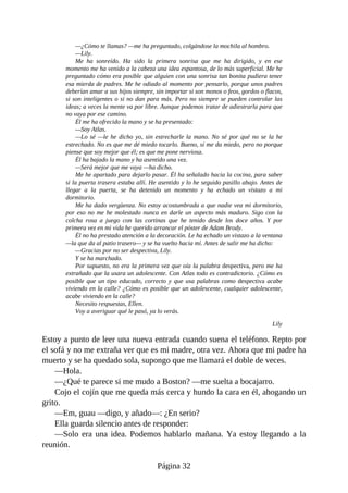 —¿Cómo te llamas? —me ha preguntado, colgándose la mochila al hombro.
—Lily.
Me ha sonreído. Ha sido la primera sonrisa que me ha dirigido, y en ese
momento me ha venido a la cabeza una idea espantosa, de lo más superficial. Me he
preguntado cómo era posible que alguien con una sonrisa tan bonita pudiera tener
esa mierda de padres. Me he odiado al momento por pensarlo, porque unos padres
deberían amar a sus hijos siempre, sin importar si son monos o feos, gordos o flacos,
si son inteligentes o si no dan para más. Pero no siempre se pueden controlar las
ideas; a veces la mente va por libre. Aunque podemos tratar de adiestrarla para que
no vaya por ese camino.
Él me ha ofrecido la mano y se ha presentado:
—Soy Atlas.
—Lo sé —le he dicho yo, sin estrecharle la mano. No sé por qué no se la he
estrechado. No es que me dé miedo tocarlo. Bueno, sí me da miedo, pero no porque
piense que soy mejor que él; es que me pone nerviosa.
Él ha bajado la mano y ha asentido una vez.
—Será mejor que me vaya —ha dicho.
Me he apartado para dejarlo pasar. Él ha señalado hacia la cocina, para saber
si la puerta trasera estaba allí. He asentido y lo he seguido pasillo abajo. Antes de
llegar a la puerta, se ha detenido un momento y ha echado un vistazo a mi
dormitorio.
Me ha dado vergüenza. No estoy acostumbrada a que nadie vea mi dormitorio,
por eso no me he molestado nunca en darle un aspecto más maduro. Sigo con la
colcha rosa a juego con las cortinas que he tenido desde los doce años. Y por
primera vez en mi vida he querido arrancar el póster de Adam Brody.
Él no ha prestado atención a la decoración. Le ha echado un vistazo a la ventana
—la que da al patio trasero— y se ha vuelto hacia mí. Antes de salir me ha dicho:
—Gracias por no ser despectiva, Lily.
Y se ha marchado.
Por supuesto, no era la primera vez que oía la palabra despectiva, pero me ha
extrañado que la usara un adolescente. Con Atlas todo es contradictorio. ¿Cómo es
posible que un tipo educado, correcto y que usa palabras como despectiva acabe
viviendo en la calle? ¿Cómo es posible que un adolescente, cualquier adolescente,
acabe viviendo en la calle?
Necesito respuestas, Ellen.
Voy a averiguar qué le pasó, ya lo verás.
Lily
Estoy a punto de leer una nueva entrada cuando suena el teléfono. Repto por
el sofá y no me extraña ver que es mi madre, otra vez. Ahora que mi padre ha
muerto y se ha quedado sola, supongo que me llamará el doble de veces.
—Hola.
—¿Qué te parece si me mudo a Boston? —me suelta a bocajarro.
Cojo el cojín que me queda más cerca y hundo la cara en él, ahogando un
grito.
—Em, guau —digo, y añado—: ¿En serio?
Ella guarda silencio antes de responder:
—Solo era una idea. Podemos hablarlo mañana. Ya estoy llegando a la
reunión.
Página 32
 