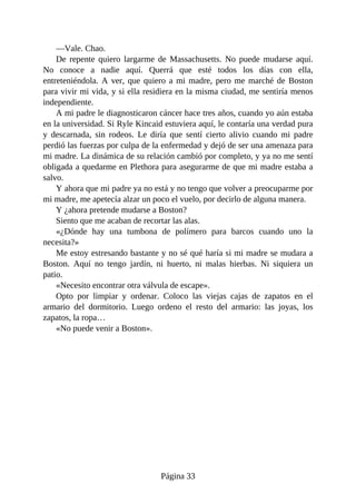 —Vale. Chao.
De repente quiero largarme de Massachusetts. No puede mudarse aquí.
No conoce a nadie aquí. Querrá que esté todos los días con ella,
entreteniéndola. A ver, que quiero a mi madre, pero me marché de Boston
para vivir mi vida, y si ella residiera en la misma ciudad, me sentiría menos
independiente.
A mi padre le diagnosticaron cáncer hace tres años, cuando yo aún estaba
en la universidad. Si Ryle Kincaid estuviera aquí, le contaría una verdad pura
y descarnada, sin rodeos. Le diría que sentí cierto alivio cuando mi padre
perdió las fuerzas por culpa de la enfermedad y dejó de ser una amenaza para
mi madre. La dinámica de su relación cambió por completo, y ya no me sentí
obligada a quedarme en Plethora para asegurarme de que mi madre estaba a
salvo.
Y ahora que mi padre ya no está y no tengo que volver a preocuparme por
mi madre, me apetecía alzar un poco el vuelo, por decirlo de alguna manera.
Y ¿ahora pretende mudarse a Boston?
Siento que me acaban de recortar las alas.
«¿Dónde hay una tumbona de polímero para barcos cuando uno la
necesita?»
Me estoy estresando bastante y no sé qué haría si mi madre se mudara a
Boston. Aquí no tengo jardín, ni huerto, ni malas hierbas. Ni siquiera un
patio.
«Necesito encontrar otra válvula de escape».
Opto por limpiar y ordenar. Coloco las viejas cajas de zapatos en el
armario del dormitorio. Luego ordeno el resto del armario: las joyas, los
zapatos, la ropa…
«No puede venir a Boston».
Página 33
 