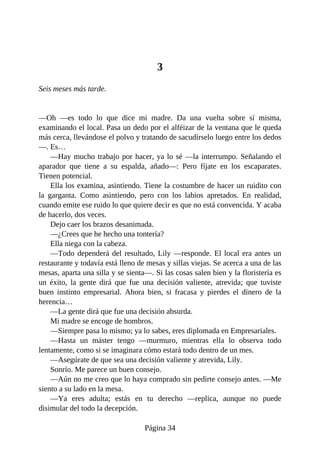 3
Seis meses más tarde.
—Oh —es todo lo que dice mi madre. Da una vuelta sobre sí misma,
examinando el local. Pasa un dedo por el alféizar de la ventana que le queda
más cerca, llevándose el polvo y tratando de sacudírselo luego entre los dedos
—. Es…
—Hay mucho trabajo por hacer, ya lo sé —la interrumpo. Señalando el
aparador que tiene a su espalda, añado—: Pero fíjate en los escaparates.
Tienen potencial.
Ella los examina, asintiendo. Tiene la costumbre de hacer un ruidito con
la garganta. Como asintiendo, pero con los labios apretados. En realidad,
cuando emite ese ruido lo que quiere decir es que no está convencida. Y acaba
de hacerlo, dos veces.
Dejo caer los brazos desanimada.
—¿Crees que he hecho una tontería?
Ella niega con la cabeza.
—Todo dependerá del resultado, Lily —responde. El local era antes un
restaurante y todavía está lleno de mesas y sillas viejas. Se acerca a una de las
mesas, aparta una silla y se sienta—. Si las cosas salen bien y la floristería es
un éxito, la gente dirá que fue una decisión valiente, atrevida; que tuviste
buen instinto empresarial. Ahora bien, si fracasa y pierdes el dinero de la
herencia…
—La gente dirá que fue una decisión absurda.
Mi madre se encoge de hombros.
—Siempre pasa lo mismo; ya lo sabes, eres diplomada en Empresariales.
—Hasta un máster tengo —murmuro, mientras ella lo observa todo
lentamente, como si se imaginara cómo estará todo dentro de un mes.
—Asegúrate de que sea una decisión valiente y atrevida, Lily.
Sonrío. Me parece un buen consejo.
—Aún no me creo que lo haya comprado sin pedirte consejo antes. —Me
siento a su lado en la mesa.
—Ya eres adulta; estás en tu derecho —replica, aunque no puede
disimular del todo la decepción.
Página 34
 