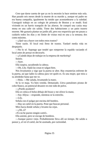 Creo que darse cuenta de que ya no la necesito la hace sentirse más sola.
Han pasado seis meses desde la muerte de su marido y, aunque mi padre no
era buena compañía, igualmente ha tenido que acostumbrarse a la soledad.
Consiguió trabajo en un colegio de primaria de Boston y se mudó. Está
viviendo en un barrio tranquilo de las afueras. Se compró una casita muy
mona en una calle sin salida. Tiene dos habitaciones y un patio trasero
enorme. Me gustaría plantar un jardín allí, pero eso requeriría que me pasara a
cuidarlo todos los días y mi límite de visitas está en una a la semana; dos
como máximo.
—¿Qué vas a hacer con todos estos trastos?
Tiene razón. El local está lleno de trastos. Tardaré media vida en
despejarlo.
—No lo sé. Supongo que tendré que romperme la espalda vaciando el
local antes de pensar en decorarlo.
—¿Cuándo dejas de trabajar en la empresa de marketing?
Sonrío.
—Ayer.
Ella suspira, sacudiendo la cabeza.
—Oh, Lily. Ojalá las cosas te salgan bien.
Nos levantamos y oigo que la puerta se abre. Hay estanterías enfrente de
la puerta, así que ladeo la cabeza para ver quién es. Es una mujer, que mira a
su alrededor hasta que me ve.
—Hola. —Me saluda, levantando la mano.
Se la ve maja. Va bien vestida. Demasiado. Lleva pantalones piratas de
color blanco, un potencial desastre en este nido de polvo.
—¿Puedo ayudarte?
Ella se coloca el bolso debajo del brazo y me ofrece la mano.
—Soy Allysa —responde, mientras se la estrecho.
—Lily.
Señala con el pulgar por encima del hombro.
—Hay un cartel en la puerta. Pone que buscan personal.
Miro hacia donde señala y levanto las cejas.
—¿Ah, sí?
«Yo no he puesto ningún cartel».
Ella asiente, pero se encoge de hombros.
—Aunque parece viejo. Probablemente lleva allí un tiempo. He salido a
pasear y, al ver el cartel, me he asomado, por curiosidad.
Página 35
 