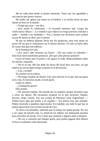Me ha caído bien desde el primer momento. Tiene una voz agradable y
una sonrisa que parece sincera.
Mi madre me apoya una mano en el hombro y se inclina hacia mí para
darme un beso en la mejilla.
—Tengo que irme —me dice.
—Esta noche lo celebramos —le recuerdo mientras sale. Luego me
vuelvo hacia Allysa—. La verdad es que todavía no tengo previsto contratar a
nadie. —Señalo a mi alrededor—. Voy a montar una floristería, pero tardaré
un par de meses en abrir, por lo menos.
Sé que no debería dejarme llevar por los prejuicios, pero esta mujer no
parece de las que se conforman con el salario mínimo. Ya solo su bolso debe
de costar más que este edificio.
Se le iluminan los ojos.
—¿En serio? ¡Me encantan las flores! —Da una vuelta en redondo—.
Este local tiene muchísimo potencial. ¿De qué color piensas pintarlo?
Cruzo un brazo ante el pecho y me agarro el codo. Balanceándome sobre
los talones, respondo:
—No lo sé aún. Me han dado las llaves del local hace una hora, así que
todavía no me ha dado tiempo a pensar en la decoración.
—Lily, ¿verdad?
Yo asiento con la cabeza.
—No tengo estudios de diseño, Lily, pero decorar es lo que más me gusta
en la vida. Si necesitas ayuda, lo haré gratis.
Ladeo la cabeza.
—¿Trabajarías gratis?
Ella asiente.
—No necesito trabajar. He entrado por un impulso, porque reconozco que
a veces me aburro. Me encantaría ayudarte en lo que necesites: limpiar,
decorar, elegir colores. Soy una yonqui de Pinterest; estoy enganchada. —
Señala hacia algo que queda a mi espalda—. Esa puerta rota, por ejemplo.
Podría renovarla y quedaría espectacular. En realidad, casi todo lo que hay se
podría aprovechar con un buen lavado de cara.
Yo miro a mi alrededor, sabiendo que el trabajo me queda grande. No voy
a ser capaz de hacerlo sola. La mitad de los objetos son demasiado pesados
para moverlos sin ayuda. Voy a tener que contratar a alguien antes o después.
—No voy a consentir que trabajes gratis, pero podría pagarte diez dólares
la hora si realmente estás interesada.
Página 36
 