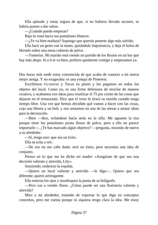Ella aplaude y estoy segura de que, si no hubiera llevado tacones, se
habría puesto a dar saltos.
—¿Cuándo puedo empezar?
Bajo la vista hacia sus pantalones blancos.
—¿Te va bien mañana? Supongo que querrás ponerte algo más sufrido.
Ella hace un gesto con la mano, quitándole importancia, y deja el bolso de
Hermès sobre una mesa cubierta de polvo.
—Tonterías. Mi marido está viendo un partido de los Bruins en un bar que
hay más abajo. Si a ti te va bien, prefiero quedarme contigo y empezamos ya.
Dos horas más tarde estoy convencida de que acabo de conocer a mi nueva
mejor amiga. Y no exageraba: es una yonqui de Pinterest.
Escribimos GUARDAR y TIRAR en pósits y los pegamos en todos los
objetos del local. Como yo, es una firme defensora de reciclar de manera
creativa, y acabamos con ideas para reutilizar el 75 por ciento de las cosas que
dejaron en el restaurante. Dice que el resto lo tirará su marido cuando tenga
tiempo libre. Una vez que hemos decidido qué vamos a hacer con las cosas,
cojo una libreta y un boli, y nos sentamos en una de las mesas a anotar ideas
para la decoración.
—Bien —dice, echándose hacia atrás en la silla. Me aguanto la risa
porque tiene los pantalones pirata llenos de polvo, pero a ella no parece
importarle—. ¿Te has marcado algún objetivo? —pregunta, mirando de nuevo
a su alrededor.
—Sí, tengo uno: que sea un éxito.
Ella se echa a reír.
—De eso no me cabe duda: será un éxito, pero necesitas una idea de
conjunto.
Pienso en lo que me ha dicho mi madre: «Asegúrate de que sea una
decisión valiente y atrevida, Lily».
Sonriendo, enderezo la espalda.
—Quiero un local valiente y atrevido —le digo—. Quiero que sea
diferente, quiero arriesgarme.
Ella entorna los ojos y mordisquea la punta de su bolígrafo.
—Pero vas a vender flores. ¿Cómo puede ser una floristería valiente y
atrevida?
Miro a mi alrededor, tratando de expresar lo que digo en conceptos
concretos, pero me cuesta porque ni siquiera tengo clara la idea. Me estoy
Página 37
 