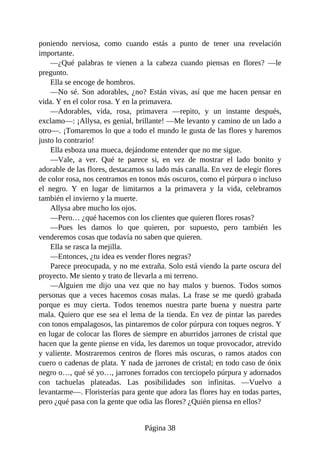 poniendo nerviosa, como cuando estás a punto de tener una revelación
importante.
—¿Qué palabras te vienen a la cabeza cuando piensas en flores? —le
pregunto.
Ella se encoge de hombros.
—No sé. Son adorables, ¿no? Están vivas, así que me hacen pensar en
vida. Y en el color rosa. Y en la primavera.
—Adorables, vida, rosa, primavera —repito, y un instante después,
exclamo—: ¡Allysa, es genial, brillante! —Me levanto y camino de un lado a
otro—. ¡Tomaremos lo que a todo el mundo le gusta de las flores y haremos
justo lo contrario!
Ella esboza una mueca, dejándome entender que no me sigue.
—Vale, a ver. Qué te parece si, en vez de mostrar el lado bonito y
adorable de las flores, destacamos su lado más canalla. En vez de elegir flores
de color rosa, nos centramos en tonos más oscuros, como el púrpura o incluso
el negro. Y en lugar de limitarnos a la primavera y la vida, celebramos
también el invierno y la muerte.
Allysa abre mucho los ojos.
—Pero… ¿qué hacemos con los clientes que quieren flores rosas?
—Pues les damos lo que quieren, por supuesto, pero también les
venderemos cosas que todavía no saben que quieren.
Ella se rasca la mejilla.
—Entonces, ¿tu idea es vender flores negras?
Parece preocupada, y no me extraña. Solo está viendo la parte oscura del
proyecto. Me siento y trato de llevarla a mi terreno.
—Alguien me dijo una vez que no hay malos y buenos. Todos somos
personas que a veces hacemos cosas malas. La frase se me quedó grabada
porque es muy cierta. Todos tenemos nuestra parte buena y nuestra parte
mala. Quiero que ese sea el lema de la tienda. En vez de pintar las paredes
con tonos empalagosos, las pintaremos de color púrpura con toques negros. Y
en lugar de colocar las flores de siempre en aburridos jarrones de cristal que
hacen que la gente piense en vida, les daremos un toque provocador, atrevido
y valiente. Mostraremos centros de flores más oscuras, o ramos atados con
cuero o cadenas de plata. Y nada de jarrones de cristal; en todo caso de ónix
negro o…, qué sé yo…, jarrones forrados con terciopelo púrpura y adornados
con tachuelas plateadas. Las posibilidades son infinitas. —Vuelvo a
levantarme—. Floristerías para gente que adora las flores hay en todas partes,
pero ¿qué pasa con la gente que odia las flores? ¿Quién piensa en ellos?
Página 38
 