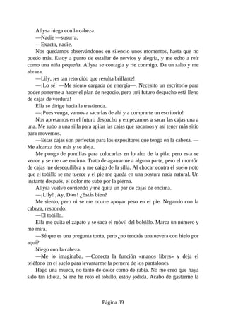 Allysa niega con la cabeza.
—Nadie —susurra.
—Exacto, nadie.
Nos quedamos observándonos en silencio unos momentos, hasta que no
puedo más. Estoy a punto de estallar de nervios y alegría, y me echo a reír
como una niña pequeña. Allysa se contagia y ríe conmigo. Da un salto y me
abraza.
—Lily, ¡es tan retorcido que resulta brillante!
—¡Lo sé! —Me siento cargada de energía—. Necesito un escritorio para
poder ponerme a hacer el plan de negocio, pero ¡mi futuro despacho está lleno
de cajas de verdura!
Ella se dirige hacia la trastienda.
—¡Pues venga, vamos a sacarlas de ahí y a comprarte un escritorio!
Nos apretamos en el futuro despacho y empezamos a sacar las cajas una a
una. Me subo a una silla para apilar las cajas que sacamos y así tener más sitio
para movernos.
—Estas cajas son perfectas para los expositores que tengo en la cabeza. —
Me alcanza dos más y se aleja.
Me pongo de puntillas para colocarlas en lo alto de la pila, pero esta se
vence y se me cae encima. Trato de agarrarme a alguna parte, pero el montón
de cajas me desequilibra y me caigo de la silla. Al chocar contra el suelo noto
que el tobillo se me tuerce y el pie me queda en una postura nada natural. Un
instante después, el dolor me sube por la pierna.
Allysa vuelve corriendo y me quita un par de cajas de encima.
—¡Lily! ¡Ay, Dios! ¿Estás bien?
Me siento, pero ni se me ocurre apoyar peso en el pie. Negando con la
cabeza, respondo:
—El tobillo.
Ella me quita el zapato y se saca el móvil del bolsillo. Marca un número y
me mira.
—Sé que es una pregunta tonta, pero ¿no tendrás una nevera con hielo por
aquí?
Niego con la cabeza.
—Me lo imaginaba. —Conecta la función «manos libres» y deja el
teléfono en el suelo para levantarme la pernera de los pantalones.
Hago una mueca, no tanto de dolor como de rabia. No me creo que haya
sido tan idiota. Si me he roto el tobillo, estoy jodida. Acabo de gastarme la
Página 39
 