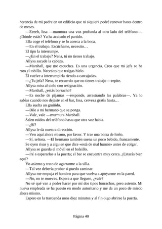 herencia de mi padre en un edificio que ni siquiera podré renovar hasta dentro
de meses.
—Eeeeh, Issa —murmura una voz profunda al otro lado del teléfono—.
¿Dónde estás? Ya ha acabado el partido.
Ella coge el teléfono y se lo acerca a la boca.
—En el trabajo. Escúchame, necesito…
El tipo la interrumpe.
—¿En el trabajo? Nena, tú no tienes trabajo.
Allysa sacude la cabeza.
—Marshall, que me escuches. Es una urgencia. Creo que mi jefa se ha
roto el tobillo. Necesito que traigas hielo.
Él vuelve a interrumpirla riendo a carcajadas.
—¿Tu jefa? Nena, te recuerdo que no tienes trabajo —repite.
Allysa mira al cielo con resignación.
—Marshall, ¿estás borracho?
—Es noche de pijamas —responde, arrastrando las palabras—. Ya lo
sabías cuando nos dejaste en el bar, Issa, cerveza gratis hasta…
Ella suelta un gruñido.
—Dile a mi hermano que se ponga.
—Vale, vale —murmura Marshall.
Salen ruidos del teléfono hasta que otra voz habla.
—¿Sí?
Allysa le da nuestra dirección.
—Ven aquí ahora mismo, por favor. Y trae una bolsa de hielo.
—Sí, señora. —El hermano también suena un poco bebido, francamente.
Se oyen risas y a alguien que dice «está de mal humor» antes de colgar.
Allysa se guarda el móvil en el bolsillo.
—Iré a esperarlos a la puerta; el bar se encuentra muy cerca. ¿Estarás bien
aquí?
Yo asiento y trato de agarrarme a la silla.
—Tal vez debería probar si puedo caminar.
Allysa me empuja el hombro para que vuelva a apoyarme en la pared.
—No, no te muevas. Espera a que lleguen, ¿vale?
No sé qué van a poder hacer por mí dos tipos borrachos, pero asiento. Mi
nueva empleada se ha puesto en modo autoritario y me da un poco de miedo
ahora mismo.
Espero en la trastienda unos diez minutos y al fin oigo abrirse la puerta.
Página 40
 