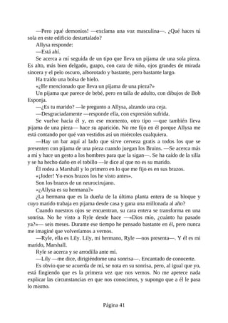 —Pero ¡qué demonios! —exclama una voz masculina—. ¿Qué haces tú
sola en este edificio destartalado?
Allysa responde:
—Está ahí.
Se acerca a mí seguida de un tipo que lleva un pijama de una sola pieza.
Es alto, más bien delgado, guapo, con cara de niño, ojos grandes de mirada
sincera y el pelo oscuro, alborotado y bastante, pero bastante largo.
Ha traído una bolsa de hielo.
«¿He mencionado que lleva un pijama de una pieza?»
Un pijama que parece de bebé, pero en talla de adulto, con dibujos de Bob
Esponja.
—¿Es tu marido? —le pregunto a Allysa, alzando una ceja.
—Desgraciadamente —responde ella, con expresión sufrida.
Se vuelve hacia él y, en ese momento, otro tipo —que también lleva
pijama de una pieza— hace su aparición. No me fijo en él porque Allysa me
está contando por qué van vestidos así un miércoles cualquiera.
—Hay un bar aquí al lado que sirve cerveza gratis a todos los que se
presenten con pijama de una pieza cuando juegan los Bruins. —Se acerca más
a mí y hace un gesto a los hombres para que la sigan—. Se ha caído de la silla
y se ha hecho daño en el tobillo —le dice al que no es su marido.
Él rodea a Marshall y lo primero en lo que me fijo es en sus brazos.
«¡Joder! Yo esos brazos los he visto antes».
Son los brazos de un neurocirujano.
«¿Allysa es su hermana?»
¿La hermana que es la dueña de la última planta entera de su bloque y
cuyo marido trabaja en pijama desde casa y gana una millonada al año?
Cuando nuestros ojos se encuentran, su cara entera se transforma en una
sonrisa. No he visto a Ryle desde hace —«Dios mío, ¿cuánto ha pasado
ya?»— seis meses. Durante ese tiempo he pensado bastante en él, pero nunca
me imaginé que volveríamos a vernos.
—Ryle, ella es Lily. Lily, mi hermano, Ryle —nos presenta—. Y él es mi
marido, Marshall.
Ryle se acerca y se arrodilla ante mí.
—Lily —me dice, dirigiéndome una sonrisa—. Encantado de conocerte.
Es obvio que se acuerda de mí, se nota en su sonrisa, pero, al igual que yo,
está fingiendo que es la primera vez que nos vemos. No me apetece nada
explicar las circunstancias en que nos conocimos, y supongo que a él le pasa
lo mismo.
Página 41
 