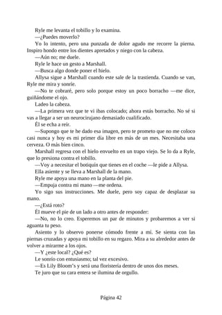 Ryle me levanta el tobillo y lo examina.
—¿Puedes moverlo?
Yo lo intento, pero una punzada de dolor agudo me recorre la pierna.
Inspiro hondo entre los dientes apretados y niego con la cabeza.
—Aún no; me duele.
Ryle le hace un gesto a Marshall.
—Busca algo donde poner el hielo.
Allysa sigue a Marshall cuando este sale de la trastienda. Cuando se van,
Ryle me mira y sonríe.
—No te cobraré, pero solo porque estoy un poco borracho —me dice,
guiñándome el ojo.
Ladeo la cabeza.
—La primera vez que te vi ibas colocado; ahora estás borracho. No sé si
vas a llegar a ser un neurocirujano demasiado cualificado.
Él se echa a reír.
—Supongo que te he dado esa imagen, pero te prometo que no me coloco
casi nunca y hoy es mi primer día libre en más de un mes. Necesitaba una
cerveza. O más bien cinco.
Marshall regresa con el hielo envuelto en un trapo viejo. Se lo da a Ryle,
que lo presiona contra el tobillo.
—Voy a necesitar el botiquín que tienes en el coche —le pide a Allysa.
Ella asiente y se lleva a Marshall de la mano.
Ryle me apoya una mano en la planta del pie.
—Empuja contra mi mano —me ordena.
Yo sigo sus instrucciones. Me duele, pero soy capaz de desplazar su
mano.
—¿Está roto?
Él mueve el pie de un lado a otro antes de responder:
—No, no lo creo. Esperemos un par de minutos y probaremos a ver si
aguanta tu peso.
Asiento y lo observo ponerse cómodo frente a mí. Se sienta con las
piernas cruzadas y apoya mi tobillo en su regazo. Mira a su alrededor antes de
volver a mirarme a los ojos.
—Y ¿este local? ¿Qué es?
Le sonrío con entusiasmo; tal vez excesivo.
—Es Lily Bloom’s y será una floristería dentro de unos dos meses.
Te juro que su cara entera se ilumina de orgullo.
Página 42
 