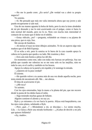 —No me lo puedo creer. ¿En serio? ¿De verdad vas a abrir tu propio
negocio?
Yo asiento.
—Sí. He pensado que más me valía intentarlo ahora que soy joven y aún
puedo recuperarme si sale mal.
Una de sus manos aguanta la bolsa de hielo, pero la otra la tiene alrededor
de mi pie desnudo y me lo está acariciando con el pulgar, como si fuera lo
más normal del mundo, pero no lo es. Noto con mucha más intensidad el
contacto de su mano que el dolor en el tobillo.
—Estoy ridículo, ¿no? —pregunta, echándole un vistazo a su pijama de
una pieza, que es rojo, liso.
Me encojo de hombros.
—Al menos el tuyo no tiene dibujos animados. Te da un aspecto algo más
maduro que el de Bob Esponja.
Él se echa a reír, pero la sonrisa se le borra de la cara cuando apoya la
cabeza en la puerta que queda a su lado. Me examina y dice:
—Eres aún más bonita a plena luz del día.
En momentos como este, odio con todas mis fuerzas ser pelirroja. Soy tan
pálida que cuando me ruborizo no se me nota solo en las mejillas, sino en
toda la cara, en el cuello y también en los brazos.
Apoyo la cabeza en la pared a mi espalda y le sostengo la mirada.
—¿Quieres oír la pura verdad?
Él asiente.
—He querido volver a tu azotea más de una vez desde aquella noche, pero
tenía miedo de encontrarte allí. Me… me alteras.
Él deja de acariciarme el pie.
—¿Me toca?
Yo asiento.
Con los ojos entornados, baja la mano a la planta del pie, que me recorre
desde la punta de los dedos hasta el talón.
—Sigo teniendo muchas ganas de follarte.
Alguien contiene el aliento y no soy yo.
Ryle y yo miramos a la vez hacia la puerta. Allysa está boquiabierta, con
los ojos como platos, señalando a Ryle.
—Pero ¿qué…? —Mirándome a mí, se disculpa—. Lo siento mucho,
Lily. —Le lanza a Ryle una mirada furibunda—. ¿Acabas de decirle a mi jefa
que quieres follártela?
«Ay, madre».
Página 43
 