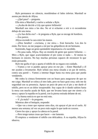 Ryle permanece en silencio, mordiéndose el labio inferior. Marshall se
asoma por detrás de Allysa.
—¿Qué pasa? —pregunta.
Ella mira a Marshall y vuelve a señalar a Ryle.
—¡Acaba de decirle a Lily que quiere follársela!
Marshall nos mira a los dos. No sé si echarme a reír o si esconderme
debajo de una mesa.
—¿Le has dicho eso? —le pregunta a Ryle, que se encoge de hombros.
—Eso parece.
Allysa esconde la cara entre las manos.
—¡Dios bendito! —exclama, y me mira—. Está borracho. Los dos lo
están. Por favor, no me juzgues a mí por las gilipolleces de mi hermano.
Sonriendo, hago un gesto quitándole importancia a lo sucedido.
—No pasa nada, Allysa. Hay un montón de gente que quiere follarme. —
Miro a Ryle, que sigue acariciándome el pie como si nada—. Al menos tu
hermano es sincero. No hay muchas personas capaces de reconocer lo que
están pensando.
Ryle me guiña el ojo y aparta el tobillo de su regazo con cuidado.
—Vamos a ver si puedes apoyar peso en ese pie. —Entre Marshall y él
me ayudan a levantarme. Ryle señala una mesa situada a un par de metros,
contra una pared—. Vamos a intentar llegar hasta esa mesa para que pueda
vendártelo.
Me rodea la cintura firmemente con un brazo para asegurarse de que no
me caigo. Marshall se coloca al otro lado, pero no hace gran cosa; solo me da
seguridad con su presencia. Apoyo un poco de peso en el pie y me duele el
tobillo, pero no es un dolor insoportable. Soy capaz de ir dando saltitos hasta
la mesa con mucha ayuda de Ryle, que me levanta hasta que me siento a la
mesa y apoyo la espalda en la pared, con la pierna estirada delante de mí.
—La buena noticia es que no está roto.
—Y ¿la mala? —le pregunto.
Mientras abre el botiquín, responde:
—Que vas a tener que reposar unos días, sin apoyar el pie en el suelo. Al
menos una semana; tal vez un poco más según lo que tarde en curarse.
Cierro los ojos y apoyo la cabeza en la pared.
—Pero tengo tantas cosas que hacer —me lamento.
Él empieza a vendarme el tobillo con delicadeza. A su espalda, Allysa lo
observa.
Página 44
 
