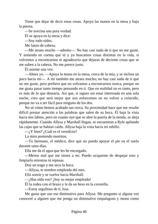 Tiene que dejar de decir estas cosas. Apoyo las manos en la mesa y bajo
la pierna.
—Se avecina una pura verdad.
Él se apoya en la mesa y dice:
—Soy todo oídos.
Me lanzo de cabeza.
—Me atraes mucho —admito—. No hay casi nada de ti que no me guste.
Y teniendo en cuenta que tú y yo buscamos cosas distintas en la vida, si
volvemos a encontrarnos te agradecería que dejaras de decirme cosas que se
me suben a la cabeza. No me parece justo.
Él asiente una vez.
—Ahora yo. —Apoya la mano en la mesa, cerca de la mía, y se inclina un
poco hacia mí—. A mí también me atraes mucho; no hay casi nada de ti que
no me guste, pero prefiero que no volvamos a encontrarnos nunca, porque no
me gusta pasar tanto tiempo pensando en ti. Que en realidad no es tanto, pero
es más de lo que desearía. Así que, si sigues sin estar interesada en una sola
noche, creo que será mejor que nos esforcemos en no volver a coincidir,
porque no va a ser fácil para ninguno de los dos.
No sé cómo hemos acabado tan cerca. Su proximidad hace que me resulte
difícil prestar atención a las palabras que salen de su boca. Él baja la vista
hacia mis labios, pero en cuanto oye que se abre la puerta de la tienda, se aleja
rápidamente. Cuando Allysa y Marshall llegan, se encuentran a Ryle apilando
las cajas que se habían caído. Allysa baja la vista hacia mi tobillo.
—¿Y bien? ¿Cuál es el veredicto?
La miro poniendo morritos.
—Tu hermano, el médico, dice que no puedo apoyar el pie en el suelo
durante unos días.
Ella me da el agua que les he encargado.
—Menos mal que me tienes a mí. Puedo ocuparme de despejar esto y
limpiarlo mientras tú reposas.
Doy un trago y me seco la boca.
—Allysa, te nombro empleada del mes.
Ella sonríe y se vuelve hacia Marshall.
—¿Has oído eso? ¡Soy su mejor empleada!
Él la rodea con el brazo y le da un beso en la coronilla.
—Estoy orgulloso de ti, Issa.
Me gusta que use ese diminutivo para Allysa. Me pregunto si alguna vez
conoceré a alguien que me ponga un diminutivo empalagoso y mono como
Página 46
 