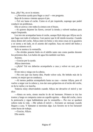 Issa. ¿Illy? No, no es lo mismo.
—¿Necesitas ayuda para llegar a casa? —me pregunta.
Bajo de la mesa e intento apoyar el pie.
—Tal vez hasta el coche. Como es el pie izquierdo, supongo que podré
conducir sin problemas.
Ella se acerca y me rodea la cintura con el brazo.
—Si quieres dejarme las llaves, cerraré la tienda y volveré mañana para
seguir limpiando.
Los tres me acompañan hasta el coche, aunque Ryle deja que Allysa sea la
que haga casi todo el esfuerzo. Casi parece que le dé miedo tocarme. Cuando
estoy dentro del coche, Allysa mete mi bolso y mis otras cosas en la guantera
y se sienta a mi lado, en el asiento del copiloto. Saca mi móvil del bolso y
anota su número en él.
Ryle se asoma a la ventanilla.
—No olvides ponerte hielo en el tobillo tanto rato como puedas durante
los próximos días. Los baños de agua fría también van bien.
Asiento.
—Gracias por la ayuda.
Allysa interviene.
—¿Ryle? Tal vez deberías acompañarla a casa y volver en taxi, por si
acaso.
Él me mira y niega con la cabeza.
—No creo que sea buena idea. Puede volver sola. He bebido más de la
cuenta; es mejor que no conduzca.
—Al menos podrías acompañarla hasta su casa —insiste Allysa, pero él
vuelve a negar con la cabeza y, tras dar unos golpecitos en el techo del coche,
se da la vuelta y se marcha.
Todavía estoy observándolo cuando Allysa me devuelve el móvil y me
dice:
—Ahora en serio, siento mucho lo de mi hermano. Primero te tira los
trastos y luego se comporta como un capullo egoísta. —Baja del coche, cierra
la portezuela y sigue hablándome por la ventanilla—. Por eso se quedará
soltero toda la vida. —Me señala el móvil—. Envíame un mensaje cuando
llegues a casa. Y llámame si necesitas algo. Los favores no te los facturaré
como horas de trabajo.
—Gracias, Allysa.
Ella sonríe.
Página 47
 