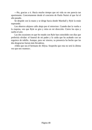 —No, gracias a ti. Hacía mucho tiempo que mi vida no me parecía tan
apasionante. Concretamente desde el concierto de Paolo Nutini al que fui el
año pasado.
Se despide con la mano y se dirige hacia donde Marshall y Ryle la están
esperando.
Los observo alejarse calle abajo por el retrovisor. Cuando dan la vuelta a
la esquina, veo que Ryle se gira y mira en mi dirección. Cierro los ojos y
suelto el aire.
Las dos ocasiones en que he estado con Ryle han coincidido con días que
preferiría olvidar: el funeral de mi padre y la caída que ha acabado con un
esguince de tobillo. Aunque, para ser sincera, su presencia ha hecho que las
dos desgracias fueran más llevaderas.
«Odio que sea el hermano de Allysa. Sospecho que esta no será la última
vez que nos veamos».
Página 48
 