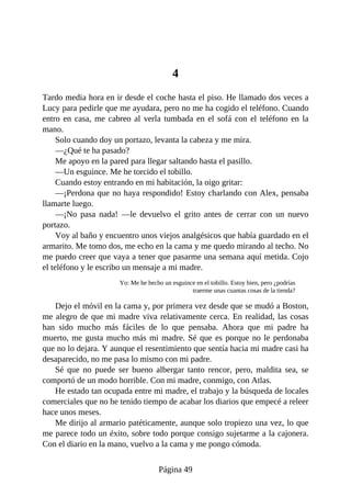4
Tardo media hora en ir desde el coche hasta el piso. He llamado dos veces a
Lucy para pedirle que me ayudara, pero no me ha cogido el teléfono. Cuando
entro en casa, me cabreo al verla tumbada en el sofá con el teléfono en la
mano.
Solo cuando doy un portazo, levanta la cabeza y me mira.
—¿Qué te ha pasado?
Me apoyo en la pared para llegar saltando hasta el pasillo.
—Un esguince. Me he torcido el tobillo.
Cuando estoy entrando en mi habitación, la oigo gritar:
—¡Perdona que no haya respondido! Estoy charlando con Alex, pensaba
llamarte luego.
—¡No pasa nada! —le devuelvo el grito antes de cerrar con un nuevo
portazo.
Voy al baño y encuentro unos viejos analgésicos que había guardado en el
armarito. Me tomo dos, me echo en la cama y me quedo mirando al techo. No
me puedo creer que vaya a tener que pasarme una semana aquí metida. Cojo
el teléfono y le escribo un mensaje a mi madre.
Yo: Me he hecho un esguince en el tobillo. Estoy bien, pero ¿podrías
traerme unas cuantas cosas de la tienda?
Dejo el móvil en la cama y, por primera vez desde que se mudó a Boston,
me alegro de que mi madre viva relativamente cerca. En realidad, las cosas
han sido mucho más fáciles de lo que pensaba. Ahora que mi padre ha
muerto, me gusta mucho más mi madre. Sé que es porque no le perdonaba
que no lo dejara. Y aunque el resentimiento que sentía hacia mi madre casi ha
desaparecido, no me pasa lo mismo con mi padre.
Sé que no puede ser bueno albergar tanto rencor, pero, maldita sea, se
comportó de un modo horrible. Con mi madre, conmigo, con Atlas.
He estado tan ocupada entre mi madre, el trabajo y la búsqueda de locales
comerciales que no he tenido tiempo de acabar los diarios que empecé a releer
hace unos meses.
Me dirijo al armario patéticamente, aunque solo tropiezo una vez, lo que
me parece todo un éxito, sobre todo porque consigo sujetarme a la cajonera.
Con el diario en la mano, vuelvo a la cama y me pongo cómoda.
Página 49
 