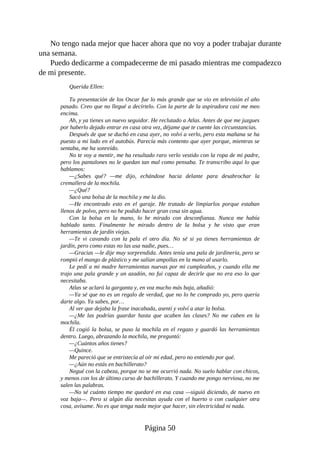 No tengo nada mejor que hacer ahora que no voy a poder trabajar durante
una semana.
Puedo dedicarme a compadecerme de mi pasado mientras me compadezco
de mi presente.
Querida Ellen:
Tu presentación de los Oscar fue lo más grande que se vio en televisión el año
pasado. Creo que no llegué a decírtelo. Con la parte de la aspiradora casi me meo
encima.
Ah, y ya tienes un nuevo seguidor. He reclutado a Atlas. Antes de que me juzgues
por haberlo dejado entrar en casa otra vez, déjame que te cuente las circunstancias.
Después de que se duchó en casa ayer, no volví a verlo, pero esta mañana se ha
puesto a mi lado en el autobús. Parecía más contento que ayer porque, mientras se
sentaba, me ha sonreído.
No te voy a mentir, me ha resultado raro verlo vestido con la ropa de mi padre,
pero los pantalones no le quedan tan mal como pensaba. Te transcribo aquí lo que
hablamos:
—¿Sabes qué? —me dijo, echándose hacia delante para desabrochar la
cremallera de la mochila.
—¿Qué?
Sacó una bolsa de la mochila y me la dio.
—He encontrado esto en el garaje. He tratado de limpiarlos porque estaban
llenos de polvo, pero no he podido hacer gran cosa sin agua.
Con la bolsa en la mano, lo he mirado con desconfianza. Nunca me había
hablado tanto. Finalmente he mirado dentro de la bolsa y he visto que eran
herramientas de jardín viejas.
—Te vi cavando con la pala el otro día. No sé si ya tienes herramientas de
jardín, pero como estas no las usa nadie, pues…
—Gracias —le dije muy sorprendida. Antes tenía una pala de jardinería, pero se
rompió el mango de plástico y me salían ampollas en la mano al usarlo.
Le pedí a mi madre herramientas nuevas por mi cumpleaños, y cuando ella me
trajo una pala grande y un azadón, no fui capaz de decirle que no era eso lo que
necesitaba.
Atlas se aclaró la garganta y, en voz mucho más baja, añadió:
—Ya sé que no es un regalo de verdad, que no lo he comprado yo, pero quería
darte algo. Ya sabes, por…
Al ver que dejaba la frase inacabada, asentí y volví a atar la bolsa.
—¿Me las podrías guardar hasta que acaben las clases? No me caben en la
mochila.
Él cogió la bolsa, se puso la mochila en el regazo y guardó las herramientas
dentro. Luego, abrazando la mochila, me preguntó:
—¿Cuántos años tienes?
—Quince.
Me pareció que se entristecía al oír mi edad, pero no entiendo por qué.
—¿Aún no estás en bachillerato?
Negué con la cabeza, porque no se me ocurrió nada. No suelo hablar con chicos,
y menos con los de último curso de bachillerato. Y cuando me pongo nerviosa, no me
salen las palabras.
—No sé cuánto tiempo me quedaré en esa casa —siguió diciendo, de nuevo en
voz baja—. Pero si algún día necesitas ayuda con el huerto o con cualquier otra
cosa, avísame. No es que tenga nada mejor que hacer, sin electricidad ni nada.
Página 50
 