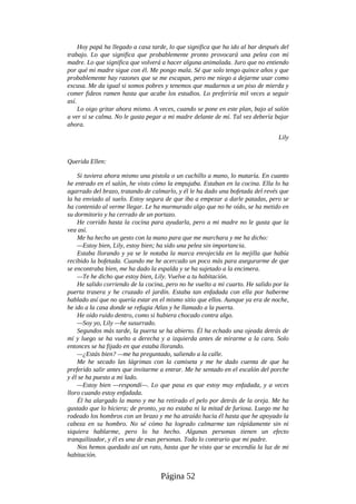 Hoy papá ha llegado a casa tarde, lo que significa que ha ido al bar después del
trabajo. Lo que significa que probablemente pronto provocará una pelea con mi
madre. Lo que significa que volverá a hacer alguna animalada. Juro que no entiendo
por qué mi madre sigue con él. Me pongo mala. Sé que solo tengo quince años y que
probablemente hay razones que se me escapan, pero me niego a dejarme usar como
excusa. Me da igual si somos pobres y tenemos que mudarnos a un piso de mierda y
comer fideos ramen hasta que acabe los estudios. Lo preferiría mil veces a seguir
así.
Lo oigo gritar ahora mismo. A veces, cuando se pone en este plan, bajo al salón
a ver si se calma. No le gusta pegar a mi madre delante de mí. Tal vez debería bajar
ahora.
Lily
Querida Ellen:
Si tuviera ahora mismo una pistola o un cuchillo a mano, lo mataría. En cuanto
he entrado en el salón, he visto cómo la empujaba. Estaban en la cocina. Ella lo ha
agarrado del brazo, tratando de calmarlo, y él le ha dado una bofetada del revés que
la ha enviado al suelo. Estoy segura de que iba a empezar a darle patadas, pero se
ha contenido al verme llegar. Le ha murmurado algo que no he oído, se ha metido en
su dormitorio y ha cerrado de un portazo.
He corrido hasta la cocina para ayudarla, pero a mi madre no le gusta que la
vea así.
Me ha hecho un gesto con la mano para que me marchara y me ha dicho:
—Estoy bien, Lily, estoy bien; ha sido una pelea sin importancia.
Estaba llorando y ya se le notaba la marca enrojecida en la mejilla que había
recibido la bofetada. Cuando me he acercado un poco más para asegurarme de que
se encontraba bien, me ha dado la espalda y se ha sujetado a la encimera.
—Te he dicho que estoy bien, Lily. Vuelve a tu habitación.
He salido corriendo de la cocina, pero no he vuelto a mi cuarto. He salido por la
puerta trasera y he cruzado el jardín. Estaba tan enfadada con ella por haberme
hablado así que no quería estar en el mismo sitio que ellos. Aunque ya era de noche,
he ido a la casa donde se refugia Atlas y he llamado a la puerta.
He oído ruido dentro, como si hubiera chocado contra algo.
—Soy yo, Lily —he susurrado.
Segundos más tarde, la puerta se ha abierto. Él ha echado una ojeada detrás de
mí y luego se ha vuelto a derecha y a izquierda antes de mirarme a la cara. Solo
entonces se ha fijado en que estaba llorando.
—¿Estás bien? —me ha preguntado, saliendo a la calle.
Me he secado las lágrimas con la camiseta y me he dado cuenta de que ha
preferido salir antes que invitarme a entrar. Me he sentado en el escalón del porche
y él se ha puesto a mi lado.
—Estoy bien —respondí—. Lo que pasa es que estoy muy enfadada, y a veces
lloro cuando estoy enfadada.
Él ha alargado la mano y me ha retirado el pelo por detrás de la oreja. Me ha
gustado que lo hiciera; de pronto, ya no estaba ni la mitad de furiosa. Luego me ha
rodeado los hombros con un brazo y me ha atraído hacia él hasta que he apoyado la
cabeza en su hombro. No sé cómo ha logrado calmarme tan rápidamente sin ni
siquiera hablarme, pero lo ha hecho. Algunas personas tienen un efecto
tranquilizador, y él es una de esas personas. Todo lo contrario que mi padre.
Nos hemos quedado así un rato, hasta que he visto que se encendía la luz de mi
habitación.
Página 52
 