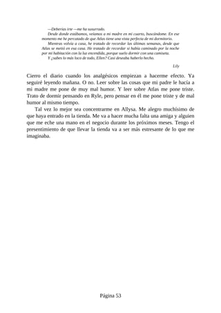 —Deberías irte —me ha susurrado.
Desde donde estábamos, veíamos a mi madre en mi cuarto, buscándome. En ese
momento me he percatado de que Atlas tiene una vista perfecta de mi dormitorio.
Mientras volvía a casa, he tratado de recordar las últimas semanas, desde que
Atlas se metió en esa casa. He tratado de recordar si había caminado por la noche
por mi habitación con la luz encendida, porque suelo dormir con una camiseta.
Y ¿sabes lo más loco de todo, Ellen? Casi deseaba haberlo hecho.
Lily
Cierro el diario cuando los analgésicos empiezan a hacerme efecto. Ya
seguiré leyendo mañana. O no. Leer sobre las cosas que mi padre le hacía a
mi madre me pone de muy mal humor. Y leer sobre Atlas me pone triste.
Trato de dormir pensando en Ryle, pero pensar en él me pone triste y de mal
humor al mismo tiempo.
Tal vez lo mejor sea concentrarme en Allysa. Me alegro muchísimo de
que haya entrado en la tienda. Me va a hacer mucha falta una amiga y alguien
que me eche una mano en el negocio durante los próximos meses. Tengo el
presentimiento de que llevar la tienda va a ser más estresante de lo que me
imaginaba.
Página 53
 