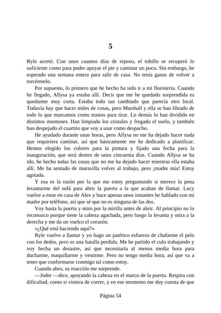 5
Ryle acertó. Con unos cuantos días de reposo, el tobillo se recuperó lo
suficiente como para poder apoyar el pie y caminar un poco. Sin embargo, he
esperado una semana entera para salir de casa. No tenía ganas de volver a
torcérmelo.
Por supuesto, lo primero que he hecho ha sido ir a mi floristería. Cuando
he llegado, Allysa ya estaba allí. Decir que me he quedado sorprendida es
quedarme muy corta. Estaba todo tan cambiado que parecía otro local.
Todavía hay que hacer miles de cosas, pero Marshall y ella se han librado de
todo lo que marcamos como trastos para tirar. Lo demás lo han dividido en
distintos montones. Han limpiado los cristales y fregado el suelo, y también
han despejado el cuartito que voy a usar como despacho.
He ayudado durante unas horas, pero Allysa no me ha dejado hacer nada
que requiriera caminar, así que básicamente me he dedicado a planificar.
Hemos elegido los colores para la pintura y fijado una fecha para la
inauguración, que será dentro de unos cincuenta días. Cuando Allysa se ha
ido, he hecho todas las cosas que no me ha dejado hacer mientras ella estaba
allí. Me ha sentado de maravilla volver al trabajo, pero ¡madre mía! Estoy
agotada.
Y esa es la razón por la que me estoy preguntando si merece la pena
levantarme del sofá para abrir la puerta a la que acaban de llamar. Lucy
vuelve a estar en casa de Alex y hace apenas unos instantes he hablado con mi
madre por teléfono, así que sé que no es ninguna de las dos.
Voy hasta la puerta y miro por la mirilla antes de abrir. Al principio no lo
reconozco porque tiene la cabeza agachada, pero luego la levanta y mira a la
derecha y me da un vuelco el corazón.
«¿Qué está haciendo aquí?»
Ryle vuelve a llamar y yo hago un patético esfuerzo de chafarme el pelo
con los dedos, pero es una batalla perdida. Me he partido el culo trabajando y
voy hecha un desastre, así que necesitaría al menos media hora para
ducharme, maquillarme y vestirme. Pero no tengo media hora, así que va a
tener que conformarse conmigo tal como estoy.
Cuando abro, su reacción me sorprende.
—Joder —dice, apoyando la cabeza en el marco de la puerta. Respira con
dificultad, como si viniera de correr, y en ese momento me doy cuenta de que
Página 54
 