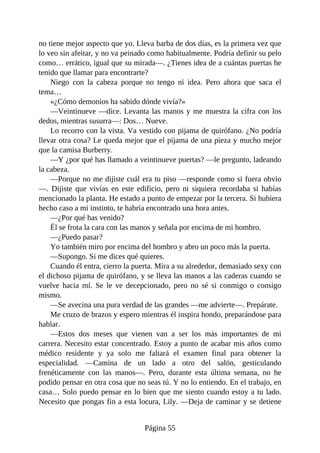 no tiene mejor aspecto que yo. Lleva barba de dos días, es la primera vez que
lo veo sin afeitar, y no va peinado como habitualmente. Podría definir su pelo
como… errático, igual que su mirada—. ¿Tienes idea de a cuántas puertas he
tenido que llamar para encontrarte?
Niego con la cabeza porque no tengo ni idea. Pero ahora que saca el
tema…
«¿Cómo demonios ha sabido dónde vivía?»
—Veintinueve —dice. Levanta las manos y me muestra la cifra con los
dedos, mientras susurra—: Dos… Nueve.
Lo recorro con la vista. Va vestido con pijama de quirófano. ¿No podría
llevar otra cosa? Le queda mejor que el pijama de una pieza y mucho mejor
que la camisa Burberry.
—Y ¿por qué has llamado a veintinueve puertas? —le pregunto, ladeando
la cabeza.
—Porque no me dijiste cuál era tu piso —responde como si fuera obvio
—. Dijiste que vivías en este edificio, pero ni siquiera recordaba si habías
mencionado la planta. He estado a punto de empezar por la tercera. Si hubiera
hecho caso a mi instinto, te habría encontrado una hora antes.
—¿Por qué has venido?
Él se frota la cara con las manos y señala por encima de mi hombro.
—¿Puedo pasar?
Yo también miro por encima del hombro y abro un poco más la puerta.
—Supongo. Si me dices qué quieres.
Cuando él entra, cierro la puerta. Mira a su alrededor, demasiado sexy con
el dichoso pijama de quirófano, y se lleva las manos a las caderas cuando se
vuelve hacia mí. Se le ve decepcionado, pero no sé si conmigo o consigo
mismo.
—Se avecina una pura verdad de las grandes —me advierte—. Prepárate.
Me cruzo de brazos y espero mientras él inspira hondo, preparándose para
hablar.
—Estos dos meses que vienen van a ser los más importantes de mi
carrera. Necesito estar concentrado. Estoy a punto de acabar mis años como
médico residente y ya solo me faltará el examen final para obtener la
especialidad. —Camina de un lado a otro del salón, gesticulando
frenéticamente con las manos—. Pero, durante esta última semana, no he
podido pensar en otra cosa que no seas tú. Y no lo entiendo. En el trabajo, en
casa… Solo puedo pensar en lo bien que me siento cuando estoy a tu lado.
Necesito que pongas fin a esta locura, Lily. —Deja de caminar y se detiene
Página 55
 