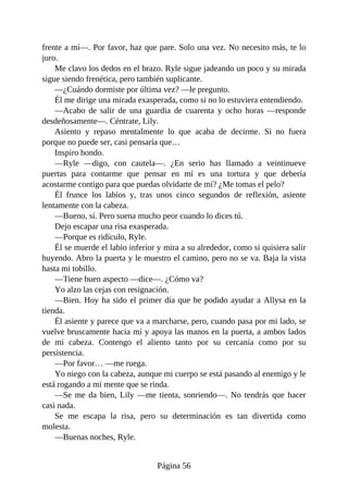 frente a mí—. Por favor, haz que pare. Solo una vez. No necesito más, te lo
juro.
Me clavo los dedos en el brazo. Ryle sigue jadeando un poco y su mirada
sigue siendo frenética, pero también suplicante.
—¿Cuándo dormiste por última vez? —le pregunto.
Él me dirige una mirada exasperada, como si no lo estuviera entendiendo.
—Acabo de salir de una guardia de cuarenta y ocho horas —responde
desdeñosamente—. Céntrate, Lily.
Asiento y repaso mentalmente lo que acaba de decirme. Si no fuera
porque no puede ser, casi pensaría que…
Inspiro hondo.
—Ryle —digo, con cautela—. ¿En serio has llamado a veintinueve
puertas para contarme que pensar en mí es una tortura y que debería
acostarme contigo para que puedas olvidarte de mí? ¿Me tomas el pelo?
Él frunce los labios y, tras unos cinco segundos de reflexión, asiente
lentamente con la cabeza.
—Bueno, sí. Pero suena mucho peor cuando lo dices tú.
Dejo escapar una risa exasperada.
—Porque es ridículo, Ryle.
Él se muerde el labio inferior y mira a su alrededor, como si quisiera salir
huyendo. Abro la puerta y le muestro el camino, pero no se va. Baja la vista
hasta mi tobillo.
—Tiene buen aspecto —dice—. ¿Cómo va?
Yo alzo las cejas con resignación.
—Bien. Hoy ha sido el primer día que he podido ayudar a Allysa en la
tienda.
Él asiente y parece que va a marcharse, pero, cuando pasa por mi lado, se
vuelve bruscamente hacia mí y apoya las manos en la puerta, a ambos lados
de mi cabeza. Contengo el aliento tanto por su cercanía como por su
persistencia.
—Por favor… —me ruega.
Yo niego con la cabeza, aunque mi cuerpo se está pasando al enemigo y le
está rogando a mi mente que se rinda.
—Se me da bien, Lily —me tienta, sonriendo—. No tendrás que hacer
casi nada.
Se me escapa la risa, pero su determinación es tan divertida como
molesta.
—Buenas noches, Ryle.
Página 56
 