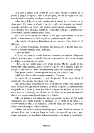 Deja caer la cabeza y la sacude de lado a lado. Aparta las manos de la
puerta y yergue la espalda. Sale al rellano pero, en vez de alejarse, se deja
caer de rodillas ante mí y me abraza por la cintura.
—Por favor, Lily —me pide, riéndose de sí mismo por lo absurdo de la
situación—. Por favor, acuéstate conmigo. —Me está mirando con ojos de
corderito mientras me dirige una sonrisa patéticamente esperanzada—. Te
deseo mucho, no te imaginas cuánto. Si te acuestas conmigo, te prometo que
no volverás a saber nada más de mí; nunca.
Ver a un neurocirujano de rodillas a mis pies suplicándome sexo me
resulta curiosamente sexy. Si él es patético, yo no me quedo atrás.
—Levántate —le ordeno, librándome de sus brazos—. Estás haciendo el
ridículo.
Él se levanta lentamente, deslizando las manos por la puerta hasta que
vuelve a tenerme atrapada entre sus brazos.
—¿Eso es un sí?
Su pecho está rozando el mío. Sentirse tan deseada es increíble. Sé que no
debería gustarme, pero cuando lo miro me cuesta respirar. Sobre todo cuando
me dirige esa sonrisa tan sugerente.
—Ryle, no me siento nada sexy ahora mismo. Me he pasado el día
trabajando, estoy agotada, huelo a sudor y a polvo. Si te esperas a que me
duche, tal vez vuelva a verme lo bastante sexy como para acostarme contigo.
Él empieza a asentir como un poseso antes de que acabe la frase.
—Dúchate. Tómate el tiempo que necesites. Te espero.
Lo aparto de un manotazo y cierro la puerta. Él me sigue hasta el
dormitorio y le pido que me espere en la cama.
Por suerte, limpié la habitación ayer. Normalmente tengo ropa tirada por
todas partes, libros apilados en la mesita de noche y zapatos y sujetadores que
no guardo en el armario, pero hoy todo está ordenado. Incluso he hecho la
cama antes de ir a trabajar; no faltan ni los horribles cojines guateados que mi
abuela zurció para todos los miembros de la familia.
Echo un vistazo a mi alrededor para asegurarme de que no hay nada
embarazoso que pueda llamarle la atención. Él se sienta en la cama y lo
observo mientras mira a su alrededor. Desde la puerta del baño, le doy una
última oportunidad para cambiar de idea.
—Dices que quieres acostarte conmigo para poder olvidarme, pero te lo
advierto, Ryle, soy como una droga. Acostarte conmigo solo va a hacer que
tengas más ganas, pero no habrá más oportunidades. Me niego a convertirme
Página 57
 