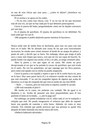 en una de esas chicas que usas para…, ¿cómo lo dijiste? ¿Satisfacer tus
necesidades?
Él se reclina y se apoya en los codos.
—Tú no eres como esas chicas, Lily. Y yo no soy de los que necesitan
más de una vez, así que no hay nada por lo que debamos preocuparnos.
Cierro la puerta del baño, preguntándome cómo me he dejado convencer
por este tipo.
Es el pijama de quirófano. El pijama de quirófano es mi debilidad. No
tiene nada que ver con él.
«Me pregunto si podría dejárselo puesto mientras lo hacemos».
Nunca tardo más de media hora en ducharme, pero esta vez paso casi una
hora en el baño. Me he afeitado más zonas de las que eran estrictamente
necesarias; he estado unos veinte minutos al borde de un ataque de pánico, a
punto de salir y decirle que se fuera. Sin embargo, ahora que tengo el pelo
seco y estoy más limpia que nunca, creo que tal vez sea capaz de hacerlo. Sí,
puedo liarme con alguien una noche; al fin y al cabo, ya tengo veintitrés años.
Abro la puerta y veo que sigue en mi cama. Me siento un poco
decepcionada al ver que se ha quitado la casaca de quirófano, que está tirada
en el suelo. No veo los pantalones, así que supongo que los lleva puestos,
pero como está tapado con la colcha no puedo asegurarlo.
Cierro la puerta a mi espalda y espero a que se dé la vuelta hacia mí, pero
no lo hace. Doy unos pasos hacia él y es entonces cuando me doy cuenta de
que está roncando. Y no son los ronquidos ligeros de alguien que acaba de
dormirse; es el tipo de ronquido del que está en medio de una fase REM.
—Ryle… —susurro, pero no reacciona ni siquiera cuando lo sacudo.
«¿Me está tomando el pelo?»
Me tumbo en la cama, sin andarme con cuidado. Me da igual si se
despierta o no. Acabo de pasarme una hora preparándome para él tras
partirme el lomo en la tienda… y ¿me lo paga así?
Sin embargo, no puedo enfadarme con él, sobre todo al ver lo tranquilo y
relajado que está. No puedo imaginarme el esfuerzo que debe de suponer
hacer una guardia de cuarenta y ocho horas. Además, mi cama es muy
cómoda. Tan cómoda que puede provocar que una persona se quede frita
después de haber dormido una noche entera del tirón.
«Debería habérselo advertido».
Página 58
 