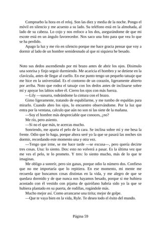 Compruebo la hora en el reloj. Son las diez y media de la noche. Pongo el
móvil en silencio y me acuesto a su lado. Su teléfono está en la almohada, al
lado de su cabeza. Lo cojo y nos enfoco a los dos, asegurándome de que mi
escote está en un ángulo favorecedor. Nos saco una foto para que vea lo que
se ha perdido.
Apago la luz y me río en silencio porque me hace gracia pensar que voy a
dormir al lado de un hombre semidesnudo al que ni siquiera he besado.
Noto sus dedos ascendiendo por mi brazo antes de abrir los ojos. Disimulo
una sonrisa y finjo seguir durmiendo. Me acaricia el hombro y se detiene en la
clavícula, antes de llegar al cuello. En ese punto tengo un pequeño tatuaje que
me hice en la universidad. Es el contorno de un corazón, ligeramente abierto
por arriba. Noto que rodea el tatuaje con los dedos antes de inclinarse sobre
mí y apoyar los labios sobre él. Cierro los ojos con más fuerza.
—Lily —susurra, rodeándome la cintura con el brazo.
Gimo ligeramente, tratando de espabilarme, y me tumbo de espaldas para
mirarlo. Cuando abro los ojos, lo encuentro observándome. Por la luz que
entra por la ventana, calculo que aún no son ni las siete de la mañana.
—Soy el hombre más despreciable que conoces, ¿no?
Me río, pero asiento.
—Si no el que más, te acercas mucho.
Sonriendo, me aparta el pelo de la cara. Se inclina sobre mí y me besa la
frente. Odio que lo haga, porque ahora seré yo la que se pasará las noches sin
dormir, recordando este momento una y otra vez.
—Tengo que irme, se me hace tarde —se excusa—, pero quería decirte
tres cosas. Una: lo siento. Dos: esto no volverá a pasar. Es la última vez que
me ves el pelo, te lo prometo. Y tres: lo siento mucho, más de lo que te
imaginas.
Me obligo a sonreír, pero sin ganas, porque odio la número dos. Confieso
que no me importaría que lo repitiera. En ese momento, mi mente me
recuerda que buscamos cosas distintas en la vida, y me alegro de que se
quedara dormido y de que nunca nos hayamos besado, porque si me hubiera
acostado con él vestido con pijama de quirófano habría sido yo la que se
hubiera plantado en su puerta, de rodillas, rogándole más.
Mucho mejor así. Como arrancarse una tirita; mejor de golpe.
—Que te vaya bien en la vida, Ryle. Te deseo todo el éxito del mundo.
Página 59
 