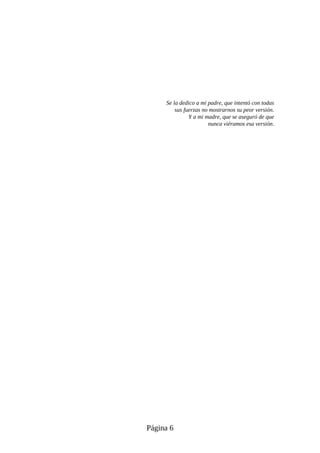 Se la dedico a mi padre, que intentó con todas
sus fuerzas no mostrarnos su peor versión.
Y a mi madre, que se aseguró de que
nunca viéramos esa versión.
Página 6
 