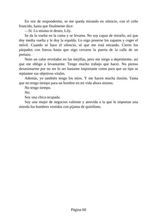 En vez de responderme, se me queda mirando en silencio, con el ceño
fruncido, hasta que finalmente dice:
—Sí. Lo mismo te deseo, Lily.
Se da la vuelta en la cama y se levanta. No soy capaz de mirarlo, así que
doy media vuelta y le doy la espalda. Lo oigo ponerse los zapatos y coger el
móvil. Cuando se hace el silencio, sé que me está mirando. Cierro los
párpados con fuerza hasta que oigo cerrarse la puerta de la calle de un
portazo.
Noto un calor revelador en las mejillas, pero me niego a deprimirme, así
que me obligo a levantarme. Tengo mucho trabajo que hacer. No pienso
desanimarme por no ser lo ser bastante importante como para que un tipo se
replantee sus objetivos vitales.
Además, yo también tengo los míos. Y me hacen mucha ilusión. Tanta
que no tengo tiempo para un hombre en mi vida ahora mismo.
No tengo tiempo.
No.
Soy una chica ocupada.
Soy una mujer de negocios valiente y atrevida a la que le importan una
mierda los hombres vestidos con pijama de quirófano.
Página 60
 