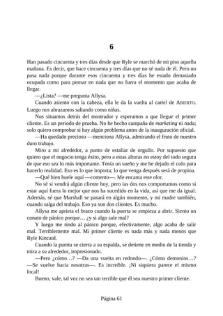 6
Han pasado cincuenta y tres días desde que Ryle se marchó de mi piso aquella
mañana. Es decir, que hace cincuenta y tres días que no sé nada de él. Pero no
pasa nada porque durante esos cincuenta y tres días he estado demasiado
ocupada como para pensar en nada que no fuera el momento que acaba de
llegar.
—¿Lista? —me pregunta Allysa.
Cuando asiento con la cabeza, ella le da la vuelta al cartel de ABIERTO.
Luego nos abrazamos saltando como niñas.
Nos situamos detrás del mostrador y esperamos a que llegue el primer
cliente. Es un periodo de prueba. No he hecho campaña de marketing ni nada;
solo quiero comprobar si hay algún problema antes de la inauguración oficial.
—Ha quedado precioso —menciona Allysa, admirando el fruto de nuestro
duro trabajo.
Miro a mi alrededor, a punto de estallar de orgullo. Por supuesto que
quiero que el negocio tenga éxito, pero a estas alturas no estoy del todo segura
de que eso sea lo más importante. Tenía un sueño y me he dejado el culo para
hacerlo realidad. Eso es lo que importa; lo que venga después será de propina.
—Qué bien huele aquí —comento—. Me encanta este olor.
No sé si vendrá algún cliente hoy, pero las dos nos comportamos como si
estar aquí fuera lo mejor que nos ha sucedido en la vida, así que me da igual.
Además, sé que Marshall se pasará en algún momento, y mi madre también,
cuando salga del trabajo. Eso ya son dos clientes. Es mucho.
Allysa me aprieta el brazo cuando la puerta se empieza a abrir. Siento un
conato de pánico porque… ¿y si algo sale mal?
Y luego me rindo al pánico porque, efectivamente, algo acaba de salir
mal. Terriblemente mal. Mi primer cliente es nada más y nada menos que
Ryle Kincaid.
Cuando la puerta se cierra a su espalda, se detiene en medio de la tienda y
mira a su alrededor, impresionado.
—Pero ¿cómo…? —Da una vuelta en redondo—. ¿Cómo demonios…?
—Se vuelve hacia nosotras—. Es increíble. ¡Ni siquiera parece el mismo
local!
Bueno, vale, tal vez no sea tan terrible que él sea nuestro primer cliente.
Página 61
 