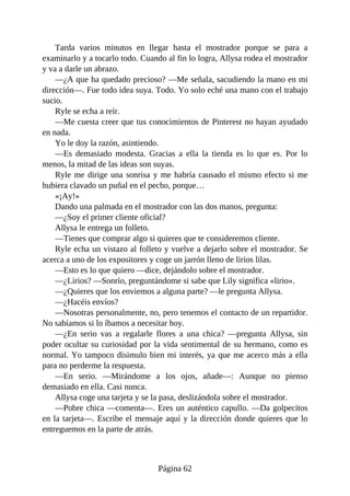 Tarda varios minutos en llegar hasta el mostrador porque se para a
examinarlo y a tocarlo todo. Cuando al fin lo logra, Allysa rodea el mostrador
y va a darle un abrazo.
—¿A que ha quedado precioso? —Me señala, sacudiendo la mano en mi
dirección—. Fue todo idea suya. Todo. Yo solo eché una mano con el trabajo
sucio.
Ryle se echa a reír.
—Me cuesta creer que tus conocimientos de Pinterest no hayan ayudado
en nada.
Yo le doy la razón, asintiendo.
—Es demasiado modesta. Gracias a ella la tienda es lo que es. Por lo
menos, la mitad de las ideas son suyas.
Ryle me dirige una sonrisa y me habría causado el mismo efecto si me
hubiera clavado un puñal en el pecho, porque…
«¡Ay!»
Dando una palmada en el mostrador con las dos manos, pregunta:
—¿Soy el primer cliente oficial?
Allysa le entrega un folleto.
—Tienes que comprar algo si quieres que te consideremos cliente.
Ryle echa un vistazo al folleto y vuelve a dejarlo sobre el mostrador. Se
acerca a uno de los expositores y coge un jarrón lleno de lirios lilas.
—Esto es lo que quiero —dice, dejándolo sobre el mostrador.
—¿Lirios? —Sonrío, preguntándome si sabe que Lily significa «lirio».
—¿Quieres que los enviemos a alguna parte? —le pregunta Allysa.
—¿Hacéis envíos?
—Nosotras personalmente, no, pero tenemos el contacto de un repartidor.
No sabíamos si lo íbamos a necesitar hoy.
—¿En serio vas a regalarle flores a una chica? —pregunta Allysa, sin
poder ocultar su curiosidad por la vida sentimental de su hermano, como es
normal. Yo tampoco disimulo bien mi interés, ya que me acerco más a ella
para no perderme la respuesta.
—En serio. —Mirándome a los ojos, añade—: Aunque no pienso
demasiado en ella. Casi nunca.
Allysa coge una tarjeta y se la pasa, deslizándola sobre el mostrador.
—Pobre chica —comenta—. Eres un auténtico capullo. —Da golpecitos
en la tarjeta—. Escribe el mensaje aquí y la dirección donde quieres que lo
entreguemos en la parte de atrás.
Página 62
 