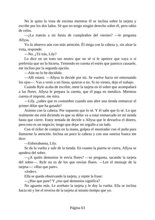 No le quito la vista de encima mientras él se inclina sobre la tarjeta y
escribe por los dos lados. Sé que no tengo ningún derecho sobre él, pero rabio
de celos.
—¿La traerás a mi fiesta de cumpleaños del viernes? —le pregunta
Allysa.
Yo lo observo aún con más atención. Él niega con la cabeza y, sin alzar la
vista, responde:
—No. ¿Tú irás, Lily?
Lo dice en un tono tan neutro que no sé si le apetece que vaya o si
preferiría que no lo hiciera. Teniendo en cuenta el estrés que parezco causarle,
me inclino por la segunda opción.
—Aún no lo he decidido.
—Allí estará. —Allysa lo decide por mí. Se vuelve hacia mí entornando
los ojos—. Vas a venir a mi fiesta, quieras o no. Si no vienes, dejo el trabajo.
Cuando Ryle acaba de escribir, mete la tarjeta en el sobre que acompañará
a las flores. Allysa le prepara la cuenta, que él paga en metálico. Mientras
cuenta el importe, me mira.
—Lily, ¿sabes que es costumbre cuando uno abre una tienda enmarcar el
primer dólar que ha ganado?
Asiento con la cabeza. Por supuesto que lo sé. Y él sabe que lo sé. Lo que
realmente me está diciendo es que su dólar va a estar enmarcado en mi tienda
hasta que cierre. Estoy tentada de decirle a Allysa que le devuelva el dinero,
pero esto es un negocio; tengo que dejar mi orgullo a un lado.
Con el ticket de compra en la mano, golpea el mostrador con el puño para
llamarme la atención. Inclina un poco la cabeza y con una sonrisa franca me
dice:
—Enhorabuena, Lily.
Se da la vuelta y sale de la tienda. En cuanto la puerta se cierra, Allysa se
apodera del sobre.
—¿A quién demonios le envía flores? —se pregunta, sacando la tarjeta
del sobre—. Ryle no es de los que envían flores. —Lee el mensaje de la
tarjeta—: «Haz que pare».
«Joder».
Ella se queda observando la tarjeta, y repite la frase:
—¿Haz que pare? Y ¿eso qué demonios significa?
No aguanto más. Le arrebato la tarjeta y le doy la vuelta. Ella se inclina
hacia mí y lee el reverso de la tarjeta al mismo tiempo que yo.
Página 63
 