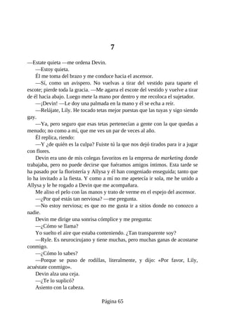 7
—Estate quieta —me ordena Devin.
—Estoy quieta.
Él me toma del brazo y me conduce hacia el ascensor.
—Sí, como un avispero. No vuelvas a tirar del vestido para taparte el
escote; pierde toda la gracia. —Me agarra el escote del vestido y vuelve a tirar
de él hacia abajo. Luego mete la mano por dentro y me recoloca el sujetador.
—¡Devin! —Le doy una palmada en la mano y él se echa a reír.
—Relájate, Lily. He tocado tetas mejor puestas que las tuyas y sigo siendo
gay.
—Ya, pero seguro que esas tetas pertenecían a gente con la que quedas a
menudo; no como a mí, que me ves un par de veces al año.
Él replica, riendo:
—Y ¿de quién es la culpa? Fuiste tú la que nos dejó tirados para ir a jugar
con flores.
Devin era uno de mis colegas favoritos en la empresa de marketing donde
trabajaba, pero no puede decirse que fuéramos amigos íntimos. Esta tarde se
ha pasado por la floristería y Allysa y él han congeniado enseguida; tanto que
lo ha invitado a la fiesta. Y como a mí no me apetecía ir sola, me he unido a
Allysa y le he rogado a Devin que me acompañara.
Me aliso el pelo con las manos y trato de verme en el espejo del ascensor.
—¿Por qué estás tan nerviosa? —me pregunta.
—No estoy nerviosa; es que no me gusta ir a sitios donde no conozco a
nadie.
Devin me dirige una sonrisa cómplice y me pregunta:
—¿Cómo se llama?
Yo suelto el aire que estaba conteniendo. ¿Tan transparente soy?
—Ryle. Es neurocirujano y tiene muchas, pero muchas ganas de acostarse
conmigo.
—¿Cómo lo sabes?
—Porque se puso de rodillas, literalmente, y dijo: «Por favor, Lily,
acuéstate conmigo».
Devin alza una ceja.
—¿Te lo suplicó?
Asiento con la cabeza.
Página 65
 