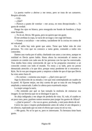 La puerta vuelve a abrirse y me tenso, pero se trata de un camarero.
Respiro aliviada.
—Lily.
—¿Qué?
—Pareces a punto de vomitar —me acusa, en tono decepcionado—. Te
gusta de verdad.
Pongo los ojos en blanco, pero enseguida me hundo de hombros y finjo
estar llorando.
—Ya lo sé, Devin. Me gusta, pero no quiero que me guste.
Él me arrebata la copa, la vacía de un trago y me coge del brazo.
—Vamos a socializar —me ordena, sacándome de la cocina en contra de
mi voluntad.
En el salón hay más gente que antes. Tiene que haber más de cien
personas. Yo creo que no conozco a tanta gente, contando a todos mis
conocidos.
Damos una vuelta por el salón, charlando con unos y con otros, aunque en
realidad es Devin quien habla. Hasta ahora ha encontrado al menos un
contacto en común con cada una de las personas con las que ha conversado.
Tras media hora estoy convencida de que se ha propuesto encontrar a un
conocido común con todo el mundo. Yo estoy a su lado, pero no presto
demasiada atención a lo que dice, porque estoy pendiente de si encuentro a
Ryle. No lo veo por ninguna parte y empiezo a dudar de que el tipo que Devin
ha visto antes fuera él.
—Es curioso —comenta una mujer—. ¿Qué crees que es?
Sigo la dirección de su mirada y veo que está contemplando un cuadro en
la pared. Al fijarme mejor, me doy cuenta de que se trata de una fotografía
ampliada y enmarcada. Ladeo la cabeza para examinarla mejor.
La mujer arruga la nariz.
—No entiendo por qué se han tomado la molestia de enmarcar esa
imagen. Es tan borrosa que no se distingue lo que es.
Se aleja indignada y me alegro de perderla de vista. Sí, vale, el cuadro es
un poco raro, pero ¿quiénes somos nosotras para juzgar los gustos de Allysa?
—¿Qué te parece? —Su voz es grave, profunda, y está justo detrás de mí.
Cierro los ojos e inspiro profundamente antes de soltar el aire despacio y
en silencio, esperando que no note el efecto que causa en mí su voz.
—Me gusta. No sé lo que es, pero es interesante. Tu hermana tiene buen
gusto.
Página 68
 