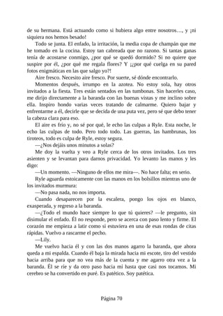 de su hermana. Está actuando como si hubiera algo entre nosotros…, y ¡ni
siquiera nos hemos besado!
Todo se junta. El enfado, la irritación, la media copa de champán que me
he tomado en la cocina. Estoy tan cabreada que no razono. Si tantas ganas
tenía de acostarse conmigo, ¿por qué se quedó dormido? Si no quiere que
suspire por él, ¿por qué me regala flores? Y ¡¿por qué cuelga en su pared
fotos enigmáticas en las que salgo yo?!
Aire fresco. Necesito aire fresco. Por suerte, sé dónde encontrarlo.
Momentos después, irrumpo en la azotea. No estoy sola, hay otros
invitados a la fiesta. Tres están sentados en las tumbonas. Sin hacerles caso,
me dirijo directamente a la baranda con las buenas vistas y me inclino sobre
ella. Inspiro hondo varias veces tratando de calmarme. Quiero bajar y
enfrentarme a él, decirle que se decida de una puta vez, pero sé que debo tener
la cabeza clara para eso.
El aire es frío y, no sé por qué, le echo las culpas a Ryle. Esta noche, le
echo las culpas de todo. Pero todo todo. Las guerras, las hambrunas, los
tiroteos, todo es culpa de Ryle, estoy segura.
—¿Nos dejáis unos minutos a solas?
Me doy la vuelta y veo a Ryle cerca de los otros invitados. Los tres
asienten y se levantan para darnos privacidad. Yo levanto las manos y les
digo:
—Un momento. —Ninguno de ellos me mira—. No hace falta; en serio.
Ryle aguarda estoicamente con las manos en los bolsillos mientras uno de
los invitados murmura:
—No pasa nada, no nos importa.
Cuando desaparecen por la escalera, pongo los ojos en blanco,
exasperada, y regreso a la baranda.
—¿Todo el mundo hace siempre lo que tú quieres? —le pregunto, sin
disimular el enfado. Él no responde, pero se acerca con paso lento y firme. El
corazón me empieza a latir como si estuviera en una de esas rondas de citas
rápidas. Vuelvo a rascarme el pecho.
—Lily.
Me vuelvo hacia él y con las dos manos agarro la baranda, que ahora
queda a mi espalda. Cuando él baja la mirada hacia mi escote, tiro del vestido
hacia arriba para que no vea más de la cuenta y me agarro otra vez a la
baranda. Él se ríe y da otro paso hacia mí hasta que casi nos tocamos. Mi
cerebro se ha convertido en puré. Es patético. Soy patética.
Página 70
 