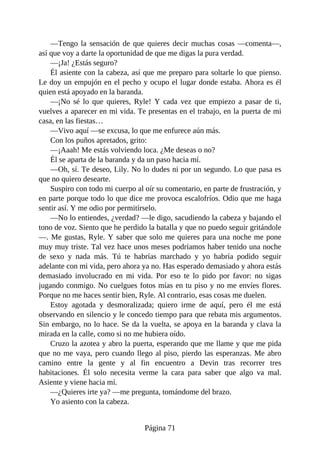 —Tengo la sensación de que quieres decir muchas cosas —comenta—,
así que voy a darte la oportunidad de que me digas la pura verdad.
—¡Ja! ¿Estás seguro?
Él asiente con la cabeza, así que me preparo para soltarle lo que pienso.
Le doy un empujón en el pecho y ocupo el lugar donde estaba. Ahora es él
quien está apoyado en la baranda.
—¡No sé lo que quieres, Ryle! Y cada vez que empiezo a pasar de ti,
vuelves a aparecer en mi vida. Te presentas en el trabajo, en la puerta de mi
casa, en las fiestas…
—Vivo aquí —se excusa, lo que me enfurece aún más.
Con los puños apretados, grito:
—¡Aaah! Me estás volviendo loca. ¿Me deseas o no?
Él se aparta de la baranda y da un paso hacia mí.
—Oh, sí. Te deseo, Lily. No lo dudes ni por un segundo. Lo que pasa es
que no quiero desearte.
Suspiro con todo mi cuerpo al oír su comentario, en parte de frustración, y
en parte porque todo lo que dice me provoca escalofríos. Odio que me haga
sentir así. Y me odio por permitírselo.
—No lo entiendes, ¿verdad? —le digo, sacudiendo la cabeza y bajando el
tono de voz. Siento que he perdido la batalla y que no puedo seguir gritándole
—. Me gustas, Ryle. Y saber que solo me quieres para una noche me pone
muy muy triste. Tal vez hace unos meses podríamos haber tenido una noche
de sexo y nada más. Tú te habrías marchado y yo habría podido seguir
adelante con mi vida, pero ahora ya no. Has esperado demasiado y ahora estás
demasiado involucrado en mi vida. Por eso te lo pido por favor: no sigas
jugando conmigo. No cuelgues fotos mías en tu piso y no me envíes flores.
Porque no me haces sentir bien, Ryle. Al contrario, esas cosas me duelen.
Estoy agotada y desmoralizada; quiero irme de aquí, pero él me está
observando en silencio y le concedo tiempo para que rebata mis argumentos.
Sin embargo, no lo hace. Se da la vuelta, se apoya en la baranda y clava la
mirada en la calle, como si no me hubiera oído.
Cruzo la azotea y abro la puerta, esperando que me llame y que me pida
que no me vaya, pero cuando llego al piso, pierdo las esperanzas. Me abro
camino entre la gente y al fin encuentro a Devin tras recorrer tres
habitaciones. Él solo necesita verme la cara para saber que algo va mal.
Asiente y viene hacia mí.
—¿Quieres irte ya? —me pregunta, tomándome del brazo.
Yo asiento con la cabeza.
Página 71
 