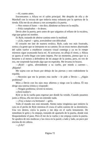 —Sí, cuanto antes.
Encontramos a Allysa en el salón principal. Me despido de ella y de
Marshall con la excusa de que todavía estoy exhausta por la apertura de la
tienda. Ella me da un abrazo y nos acompaña a la puerta.
—Nos vemos el lunes —me dice, dándome un beso en la mejilla.
—Feliz cumpleaños —le deseo.
Devin abre la puerta, pero antes de que salgamos al rellano de la escalera,
oigo que gritan mi nombre.
Es Ryle, tratando de abrirse camino entre la multitud.
—¡Lily, espera! —grita, acercándose con dificultad.
El corazón me late de manera errática. Ryle, cada vez más frustrado,
sortea a la gente que se interpone en su camino. En un trozo menos abarrotado
del salón vuelve a establecer contacto visual conmigo y ya no lo rompe
mientras sigue avanzando hacia mí. Al acercarse, no afloja el ritmo, y Allysa
se aparta al verlo llegar con tanto ímpetu. Por un momento, pienso que va a
besarme o al menos a defenderse de mi ataque de la azotea, pero, en vez de
eso, me sorprende haciendo algo que no esperaba. Me levanta en brazos.
—¡Ryle! —grito, aferrándome a su cuello, por miedo a caerme—.
¡Bájame!
Me sujeta con un brazo por debajo de las piernas y otro rodeándome la
espalda.
—Necesito que me la prestes esta noche —le pide a Devin—. ¿Algún
problema?
Miro a Devin con los ojos muy abiertos y niego con la cabeza. Él nos
dirige una sonrisa irónica y responde:
—Ningún problema; sírvete tú mismo.
«¡Será traidor!»
Ryle se da la vuelta para regresar por donde ha venido. Cuando pasamos
junto a Allysa, ella me mira sin entender nada.
—¡Voy a matar a tu hermano! —grito.
Todo el mundo nos está mirando. Siento tanta vergüenza que entierro la
cara en el pecho de Ryle mientras él cruza el salón camino de su dormitorio.
Una vez dentro, cierra la puerta y me deja en el suelo lentamente. De
inmediato le grito y lo empujo, tratando de apartarlo de la puerta, donde está
bloqueándome el paso. Pero él me da la vuelta y me empuja contra la puerta.
Se apodera de mis muñecas y las clava en la pared, a lado y lado, un poco por
encima de mi cabeza.
—¿Lily?
Página 72
 