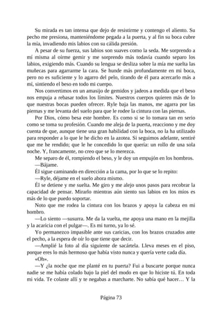 Su mirada es tan intensa que dejo de resistirme y contengo el aliento. Su
pecho me presiona, manteniéndome pegada a la puerta, y al fin su boca cubre
la mía, invadiendo mis labios con su cálida presión.
A pesar de su fuerza, sus labios son suaves como la seda. Me sorprendo a
mí misma al oírme gemir y me sorprendo más todavía cuando separo los
labios, exigiendo más. Cuando su lengua se desliza sobre la mía me suelta las
muñecas para agarrarme la cara. Se hunde más profundamente en mi boca,
pero no es suficiente y lo agarro del pelo, tirando de él para acercarlo más a
mí, sintiendo el beso en todo mi cuerpo.
Nos convertimos en un amasijo de gemidos y jadeos a medida que el beso
nos empuja a rebasar todos los límites. Nuestros cuerpos quieren más de lo
que nuestras bocas pueden ofrecer. Ryle baja las manos, me agarra por las
piernas y me levanta del suelo para que le rodee la cintura con las piernas.
Por Dios, cómo besa este hombre. Es como si se lo tomara tan en serio
como se toma su profesión. Cuando me aleja de la puerta, reacciono y me doy
cuenta de que, aunque tiene una gran habilidad con la boca, no la ha utilizado
para responder a lo que le he dicho en la azotea. Si seguimos adelante, sentiré
que me he rendido; que le he concedido lo que quería: un rollo de una sola
noche. Y, francamente, no creo que se lo merezca.
Me separo de él, rompiendo el beso, y le doy un empujón en los hombros.
—Bájame.
Él sigue caminando en dirección a la cama, por lo que se lo repito:
—Ryle, déjame en el suelo ahora mismo.
Él se detiene y me suelta. Me giro y me alejo unos pasos para recobrar la
capacidad de pensar. Mirarlo mientras aún siento sus labios en los míos es
más de lo que puedo soportar.
Noto que me rodea la cintura con los brazos y apoya la cabeza en mi
hombro.
—Lo siento —susurra. Me da la vuelta, me apoya una mano en la mejilla
y la acaricia con el pulgar—. Es mi turno, ya lo sé.
Yo permanezco impasible ante sus caricias, con los brazos cruzados ante
el pecho, a la espera de oír lo que tiene que decir.
—Amplié la foto al día siguiente de sacártela. Lleva meses en el piso,
porque eres lo más hermoso que había visto nunca y quería verte cada día.
«Oh».
—Y ¿la noche que me planté en tu puerta? Fui a buscarte porque nunca
nadie se me había colado bajo la piel del modo en que lo hiciste tú. En toda
mi vida. Te colaste allí y te negabas a marcharte. No sabía qué hacer… Y la
Página 73
 