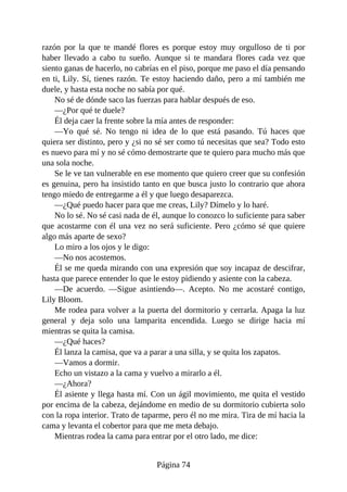 razón por la que te mandé flores es porque estoy muy orgulloso de ti por
haber llevado a cabo tu sueño. Aunque si te mandara flores cada vez que
siento ganas de hacerlo, no cabrías en el piso, porque me paso el día pensando
en ti, Lily. Sí, tienes razón. Te estoy haciendo daño, pero a mí también me
duele, y hasta esta noche no sabía por qué.
No sé de dónde saco las fuerzas para hablar después de eso.
—¿Por qué te duele?
Él deja caer la frente sobre la mía antes de responder:
—Yo qué sé. No tengo ni idea de lo que está pasando. Tú haces que
quiera ser distinto, pero y ¿si no sé ser como tú necesitas que sea? Todo esto
es nuevo para mí y no sé cómo demostrarte que te quiero para mucho más que
una sola noche.
Se le ve tan vulnerable en ese momento que quiero creer que su confesión
es genuina, pero ha insistido tanto en que busca justo lo contrario que ahora
tengo miedo de entregarme a él y que luego desaparezca.
—¿Qué puedo hacer para que me creas, Lily? Dímelo y lo haré.
No lo sé. No sé casi nada de él, aunque lo conozco lo suficiente para saber
que acostarme con él una vez no será suficiente. Pero ¿cómo sé que quiere
algo más aparte de sexo?
Lo miro a los ojos y le digo:
—No nos acostemos.
Él se me queda mirando con una expresión que soy incapaz de descifrar,
hasta que parece entender lo que le estoy pidiendo y asiente con la cabeza.
—De acuerdo. —Sigue asintiendo—. Acepto. No me acostaré contigo,
Lily Bloom.
Me rodea para volver a la puerta del dormitorio y cerrarla. Apaga la luz
general y deja solo una lamparita encendida. Luego se dirige hacia mí
mientras se quita la camisa.
—¿Qué haces?
Él lanza la camisa, que va a parar a una silla, y se quita los zapatos.
—Vamos a dormir.
Echo un vistazo a la cama y vuelvo a mirarlo a él.
—¿Ahora?
Él asiente y llega hasta mí. Con un ágil movimiento, me quita el vestido
por encima de la cabeza, dejándome en medio de su dormitorio cubierta solo
con la ropa interior. Trato de taparme, pero él no me mira. Tira de mí hacia la
cama y levanta el cobertor para que me meta debajo.
Mientras rodea la cama para entrar por el otro lado, me dice:
Página 74
 