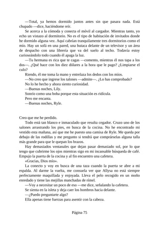 —Total, ya hemos dormido juntos antes sin que pasara nada. Está
chupado —dice, haciéndome reír.
Se acerca a la cómoda y conecta el móvil al cargador. Mientras tanto, yo
echo un vistazo al dormitorio. No es el tipo de habitación de invitados donde
he dormido alguna vez. Aquí cabrían tranquilamente tres dormitorios como el
mío. Hay un sofá en una pared, una butaca delante de un televisor y un área
de despacho con una librería que va del suelo al techo. Todavía estoy
curioseándolo todo cuando él apaga la luz.
—Tu hermana es rica que te cagas —comento, mientras él nos tapa a los
dos—. ¿Qué hace con los diez dólares a la hora que le pago? ¿Limpiarse el
culo?
Riendo, él me toma la mano y entrelaza los dedos con los míos.
—No creo que ingrese los talones —admite—. ¿Lo has comprobado?
No lo he hecho y ahora siento curiosidad.
—Buenas noches, Lily.
Sonrío como una boba porque esta situación es ridícula.
Pero me encanta.
—Buenas noches, Ryle.
Creo que me he perdido.
Todo está tan blanco e inmaculado que resulta cegador. Cruzo uno de los
salones arrastrando los pies, en busca de la cocina. No he encontrado mi
vestido esta mañana, así que me he puesto una camisa de Ryle. Me queda por
debajo de las rodillas y me pregunto si tendrá que comprárselas alguna talla
más grande para que le quepan los brazos.
Hay demasiados ventanales que dejan pasar demasiado sol, por lo que
tengo que cubrirme los ojos mientras sigo en mi incansable búsqueda de café.
Empujo la puerta de la cocina y al fin encuentro una cafetera.
«Gracias, Dios mío».
La conecto y voy en busca de una taza cuando la puerta se abre a mi
espalda. Al darme la vuelta, me consuela ver que Allysa no está siempre
perfectamente maquillada y enjoyada. Lleva el pelo recogido en un moño
enredado y tiene las mejillas manchadas de rímel.
—Voy a necesitar un poco de eso —me dice, señalando la cafetera.
Se sienta en la isleta y deja caer los hombros hacia delante.
—¿Puedo preguntarte algo?
Ella apenas tiene fuerzas para asentir con la cabeza.
Página 75
 