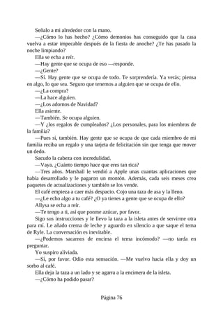 Señalo a mi alrededor con la mano.
—¿Cómo lo has hecho? ¿Cómo demonios has conseguido que la casa
vuelva a estar impecable después de la fiesta de anoche? ¿Te has pasado la
noche limpiando?
Ella se echa a reír.
—Hay gente que se ocupa de eso —responde.
—¿Gente?
—Sí. Hay gente que se ocupa de todo. Te sorprendería. Ya verás; piensa
en algo, lo que sea. Seguro que tenemos a alguien que se ocupa de ello.
—¿La compra?
—La hace alguien.
—¿Los adornos de Navidad?
Ella asiente.
—También. Se ocupa alguien.
—Y ¿los regalos de cumpleaños? ¿Los personales, para los miembros de
la familia?
—Pues sí, también. Hay gente que se ocupa de que cada miembro de mi
familia reciba un regalo y una tarjeta de felicitación sin que tenga que mover
un dedo.
Sacudo la cabeza con incredulidad.
—Vaya. ¿Cuánto tiempo hace que eres tan rica?
—Tres años. Marshall le vendió a Apple unas cuantas aplicaciones que
había desarrollado y le pagaron un montón. Además, cada seis meses crea
paquetes de actualizaciones y también se los vende.
El café empieza a caer más despacio. Cojo una taza de asa y la lleno.
—¿Le echo algo a tu café? ¿O ya tienes a gente que se ocupa de ello?
Allysa se echa a reír.
—Te tengo a ti, así que ponme azúcar, por favor.
Sigo sus instrucciones y le llevo la taza a la isleta antes de servirme otra
para mí. Le añado crema de leche y aguardo en silencio a que saque el tema
de Ryle. La conversación es inevitable.
—¿Podemos sacarnos de encima el tema incómodo? —no tarda en
preguntar.
Yo suspiro aliviada.
—Sí, por favor. Odio esta sensación. —Me vuelvo hacia ella y doy un
sorbo al café.
Ella deja la taza a un lado y se agarra a la encimera de la isleta.
—¿Cómo ha podido pasar?
Página 76
 