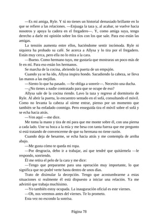 —Es mi amiga, Ryle. Y tú no tienes un historial demasiado brillante en lo
que se refiere a las relaciones. —Enjuaga la taza y, al acabar, se vuelve hacia
nosotros y apoya la cadera en el fregadero—. Y, como amiga suya, tengo
derecho a darle mi opinión sobre los tíos con los que sale. Para eso están las
amigas.
La tensión aumenta entre ellos, haciéndome sentir incómoda. Ryle ni
siquiera ha probado su café. Se acerca a Allysa y lo tira por el fregadero.
Están muy cerca, pero ella no lo mira a la cara.
—Bueno. Como hermano tuyo, me gustaría que mostraras un poco más de
fe en mí. Para eso están los hermanos.
Se marcha de la cocina, abriendo la puerta de un empujón.
Cuando ya se ha ido, Allysa inspira hondo. Sacudiendo la cabeza, se lleva
las manos a las mejillas.
—Siento lo que ha pasado. —Se obliga a sonreír—. Necesito una ducha.
—¿No tienes a nadie contratado para que se ocupe de eso?
Allysa sale de la cocina riendo. Lavo la taza y regreso al dormitorio de
Ryle. Al abrir la puerta, lo encuentro sentado en el sofá, consultando el móvil.
Como no levanta la cabeza al oírme entrar, pienso por un momento que
también se ha enfadado conmigo. Pero enseguida tira el móvil sobre el sofá y
se echa hacia atrás.
—Ven aquí —me dice.
Me toma la mano y tira de mí para que me monte sobre él, con una pierna
a cada lado. Une su boca a la mía y me besa con tanta fuerza que me pregunto
si está tratando de convencerme de que su hermana no tiene razón.
Cuando deja de besarme, se echa hacia atrás y me contempla de arriba
abajo.
—Me gusta cómo te queda mi ropa.
—Por desgracia, debo ir a trabajar, así que tendré que quitármela —le
respondo, sonriendo.
Él me retira el pelo de la cara y me dice:
—Tengo que prepararme para una operación muy importante, lo que
significa que no podré verte hasta dentro de unos días.
Trato de disimular la decepción. Tengo que acostumbrarme a estas
situaciones si realmente él está dispuesto a iniciar una relación. Ya me
advirtió que trabaja muchísimo.
—Yo también estoy ocupada. La inauguración oficial es este viernes.
—Oh, nos veremos antes del viernes. Te lo prometo.
Esta vez no escondo la sonrisa.
Página 78
 