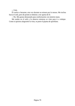 —Vale.
Él vuelve a besarme, esta vez durante un minuto por lo menos. Me inclina
hacia el sofá, pero de pronto se detiene y me aparta de él.
—No. Me gustas demasiado para conformarme con meterte mano.
Me tumbo en el sofá y lo observo mientras se viste para ir a trabajar.
Como si quisiera alegrarme la vista, se pone el pijama de quirófano.
Página 79
 