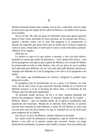 1
Desde la baranda donde estoy sentada, con un pie a cada lado, miro la caída
de doce pisos que me separa de las calles de Boston y no puedo evitar pensar
en el suicidio.
No en el mío. Mi vida me gusta lo suficiente como para querer apurarla
hasta el final. Estoy pensando en otras personas, en las razones que llevan a
alguien a decidir acabar con su vida. Me pregunto si se arrepentirán; si
durante los segundos que pasan entre que se sueltan de la cornisa e impactan
contra la acera, miran hacia el suelo que se acerca a toda velocidad y piensan:
«Mierda, la he cagado».
Diría que no.
La muerte es algo en lo que pienso a menudo, y hoy con más motivo,
teniendo en cuenta que acabo de pronunciar —hace apenas doce horas— uno
de los panegíricos más épicos que la gente de Plethora, en el estado de Maine,
ha presenciado en toda su vida. Bueno, vale, tal vez épico no sea la palabra
más adecuada para definirlo, tal vez sería más adecuado llamarlo desastroso;
supongo que depende de si me lo preguntas a mí o de si se lo preguntas a mi
madre.
«Mi madre, que probablemente no volverá a dirigirme la palabra hasta
dentro de un año».
El panegírico que he pronunciado no va a pasar a la historia, eso está
claro. No ha sido como el que pronunció Brooke Shields en el funeral de
Michael Jackson, o el de la hermana de Steve Jobs, o el hermano de Pat
Tillman, pero ha sido épico igualmente.
Al principio estaba nerviosa. Al fin y al cabo, estamos hablando del
funeral del prodigioso Andrew Bloom, el adorado alcalde de mi ciudad —
Plethora, Maine—, que era también dueño de la agencia inmobiliaria más
importante del municipio. Marido de la adorada Jenny Bloom, la auxiliar
docente más venerada de todo Plethora, y padre de Lily Bloom, la chica rara
con ese pelo rojo tan poco formal, esa que se enamoró de un sin techo para
gran vergüenza de su familia.
Esa soy yo, yo soy Lily Bloom y Andrew Bloom era mi padre.
En cuanto acabé de pronunciar el panegírico, cogí un avión de vuelta a
Boston y me colé en la primera azotea que encontré. Insisto, no tengo
intención de suicidarme; no pienso saltar desde la azotea. Pero necesitaba aire
Página 8
 