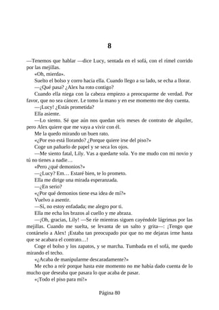 8
—Tenemos que hablar —dice Lucy, sentada en el sofá, con el rímel corrido
por las mejillas.
«Oh, mierda».
Suelto el bolso y corro hacia ella. Cuando llego a su lado, se echa a llorar.
—¿Qué pasa? ¿Alex ha roto contigo?
Cuando ella niega con la cabeza empiezo a preocuparme de verdad. Por
favor, que no sea cáncer. Le tomo la mano y en ese momento me doy cuenta.
—¡Lucy! ¿Estás prometida?
Ella asiente.
—Lo siento. Sé que aún nos quedan seis meses de contrato de alquiler,
pero Alex quiere que me vaya a vivir con él.
Me la quedo mirando un buen rato.
«¿Por eso está llorando? ¿Porque quiere irse del piso?»
Coge un pañuelo de papel y se seca los ojos.
—Me siento fatal, Lily. Vas a quedarte sola. Yo me mudo con mi novio y
tú no tienes a nadie…
«Pero ¿qué demonios?»
—¿Lucy? Em… Estaré bien, te lo prometo.
Ella me dirige una mirada esperanzada.
—¿En serio?
«¿Por qué demonios tiene esa idea de mí?»
Vuelvo a asentir.
—Sí, no estoy enfadada; me alegro por ti.
Ella me echa los brazos al cuello y me abraza.
—¡Oh, gracias, Lily! —Se ríe mientras siguen cayéndole lágrimas por las
mejillas. Cuando me suelta, se levanta de un salto y grita—: ¡Tengo que
contárselo a Alex! ¡Estaba tan preocupado por que no me dejaras irme hasta
que se acabara el contrato…!
Coge el bolso y los zapatos, y se marcha. Tumbada en el sofá, me quedo
mirando el techo.
«¿Acaba de manipularme descaradamente?»
Me echo a reír porque hasta este momento no me había dado cuenta de lo
mucho que deseaba que pasara lo que acaba de pasar.
«¡Todo el piso para mí!»
Página 80
 