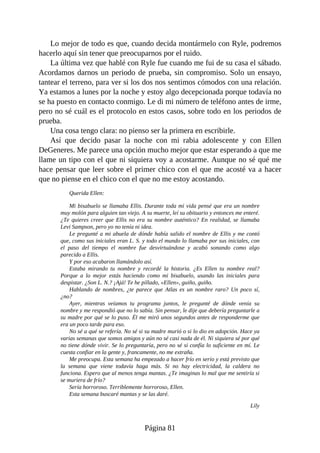 Lo mejor de todo es que, cuando decida montármelo con Ryle, podremos
hacerlo aquí sin tener que preocuparnos por el ruido.
La última vez que hablé con Ryle fue cuando me fui de su casa el sábado.
Acordamos darnos un periodo de prueba, sin compromiso. Solo un ensayo,
tantear el terreno, para ver si los dos nos sentimos cómodos con una relación.
Ya estamos a lunes por la noche y estoy algo decepcionada porque todavía no
se ha puesto en contacto conmigo. Le di mi número de teléfono antes de irme,
pero no sé cuál es el protocolo en estos casos, sobre todo en los periodos de
prueba.
Una cosa tengo clara: no pienso ser la primera en escribirle.
Así que decido pasar la noche con mi rabia adolescente y con Ellen
DeGeneres. Me parece una opción mucho mejor que estar esperando a que me
llame un tipo con el que ni siquiera voy a acostarme. Aunque no sé qué me
hace pensar que leer sobre el primer chico con el que me acosté va a hacer
que no piense en el chico con el que no me estoy acostando.
Querida Ellen:
Mi bisabuelo se llamaba Ellis. Durante toda mi vida pensé que era un nombre
muy molón para alguien tan viejo. A su muerte, leí su obituario y entonces me enteré.
¿Te quieres creer que Ellis no era su nombre auténtico? En realidad, se llamaba
Levi Sampson, pero yo no tenía ni idea.
Le pregunté a mi abuela de dónde había salido el nombre de Ellis y me contó
que, como sus iniciales eran L. S. y todo el mundo lo llamaba por sus iniciales, con
el paso del tiempo el nombre fue desvirtuándose y acabó sonando como algo
parecido a Ellis.
Y por eso acabaron llamándolo así.
Estaba mirando tu nombre y recordé la historia. ¿Es Ellen tu nombre real?
Porque a lo mejor estás haciendo como mi bisabuelo, usando las iniciales para
despistar. ¿Son L. N.? ¡Ajá! Te he pillado, «Ellen», guiño, guiño.
Hablando de nombres, ¿te parece que Atlas es un nombre raro? Un poco sí,
¿no?
Ayer, mientras veíamos tu programa juntos, le pregunté de dónde venía su
nombre y me respondió que no lo sabía. Sin pensar, le dije que debería preguntarle a
su madre por qué se lo puso. Él me miró unos segundos antes de responderme que
era un poco tarde para eso.
No sé a qué se refería. No sé si su madre murió o si lo dio en adopción. Hace ya
varias semanas que somos amigos y aún no sé casi nada de él. Ni siquiera sé por qué
no tiene dónde vivir. Se lo preguntaría, pero no sé si confía lo suficiente en mí. Le
cuesta confiar en la gente y, francamente, no me extraña.
Me preocupa. Esta semana ha empezado a hacer frío en serio y está previsto que
la semana que viene todavía haga más. Si no hay electricidad, la caldera no
funciona. Espero que al menos tenga mantas. ¿Te imaginas lo mal que me sentiría si
se muriera de frío?
Sería horroroso. Terriblemente horroroso, Ellen.
Esta semana buscaré mantas y se las daré.
Lily
Página 81
 