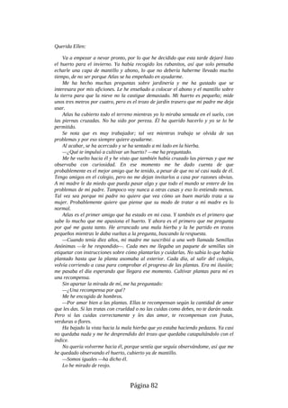 Querida Ellen:
Va a empezar a nevar pronto, por lo que he decidido que esta tarde dejaré listo
el huerto para el invierno. Ya había recogido los rabanitos, así que solo pensaba
echarle una capa de mantillo y abono, lo que no debería haberme llevado mucho
tiempo, de no ser porque Atlas se ha empeñado en ayudarme.
Me ha hecho muchas preguntas sobre jardinería y me ha gustado que se
interesara por mis aficiones. Le he enseñado a colocar el abono y el mantillo sobre
la tierra para que la nieve no la castigue demasiado. Mi huerto es pequeño; mide
unos tres metros por cuatro, pero es el trozo de jardín trasero que mi padre me deja
usar.
Atlas ha cubierto todo el terreno mientras yo lo miraba sentada en el suelo, con
las piernas cruzadas. No ha sido por pereza. Él ha querido hacerlo y yo se lo he
permitido.
Se nota que es muy trabajador; tal vez mientras trabaja se olvida de sus
problemas y por eso siempre quiere ayudarme.
Al acabar, se ha acercado y se ha sentado a mi lado en la hierba.
—¿Qué te impulsó a cultivar un huerto? —me ha preguntado.
Me he vuelto hacia él y he visto que también había cruzado las piernas y que me
observaba con curiosidad. En ese momento me he dado cuenta de que
probablemente es el mejor amigo que he tenido, a pesar de que no sé casi nada de él.
Tengo amigos en el colegio, pero no me dejan invitarlos a casa por razones obvias.
A mi madre le da miedo que pueda pasar algo y que todo el mundo se entere de los
problemas de mi padre. Tampoco voy nunca a otras casas y eso lo entiendo menos.
Tal vez sea porque mi padre no quiere que vea cómo un buen marido trata a su
mujer. Probablemente quiere que piense que su modo de tratar a mi madre es lo
normal.
Atlas es el primer amigo que ha estado en mi casa. Y también es el primero que
sabe lo mucho que me apasiona el huerto. Y ahora es el primero que me pregunta
por qué me gusta tanto. He arrancado una mala hierba y la he partido en trozos
pequeños mientras le daba vueltas a la pregunta, buscando la respuesta.
—Cuando tenía diez años, mi madre me suscribió a una web llamada Semillas
Anónimas —le he respondido—. Cada mes me llegaba un paquete de semillas sin
etiquetar con instrucciones sobre cómo plantarlas y cuidarlas. No sabía lo que había
plantado hasta que la planta asomaba al exterior. Cada día, al salir del colegio,
volvía corriendo a casa para comprobar el progreso de las plantas. Era mi ilusión;
me pasaba el día esperando que llegara ese momento. Cultivar plantas para mí es
una recompensa.
Sin apartar la mirada de mí, me ha preguntado:
—¿Una recompensa por qué?
Me he encogido de hombros.
—Por amar bien a las plantas. Ellas te recompensan según la cantidad de amor
que les das. Si las tratas con crueldad o no las cuidas como debes, no te darán nada.
Pero si las cuidas correctamente y les das amor, te recompensan con frutas,
verduras o flores.
Ha bajado la vista hacia la mala hierba que yo estaba haciendo pedazos. Ya casi
no quedaba nada y me he desprendido del trozo que quedaba catapultándolo con el
índice.
No quería volverme hacia él, porque sentía que seguía observándome, así que me
he quedado observando el huerto, cubierto ya de mantillo.
—Somos iguales —ha dicho él.
Lo he mirado de reojo.
Página 82
 