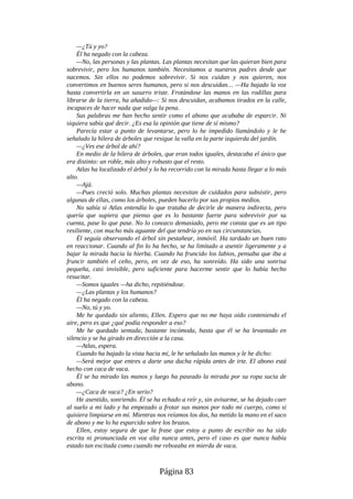 —¿Tú y yo?
Él ha negado con la cabeza.
—No, las personas y las plantas. Las plantas necesitan que las quieran bien para
sobrevivir, pero los humanos también. Necesitamos a nuestros padres desde que
nacemos. Sin ellos no podemos sobrevivir. Si nos cuidan y nos quieren, nos
convertimos en buenos seres humanos, pero si nos descuidan… —Ha bajado la voz
hasta convertirla en un susurro triste. Frotándose las manos en las rodillas para
librarse de la tierra, ha añadido—: Si nos descuidan, acabamos tirados en la calle,
incapaces de hacer nada que valga la pena.
Sus palabras me han hecho sentir como el abono que acababa de esparcir. Ni
siquiera sabía qué decir. ¿Es esa la opinión que tiene de sí mismo?
Parecía estar a punto de levantarse, pero lo he impedido llamándolo y le he
señalado la hilera de árboles que resigue la valla en la parte izquierda del jardín.
—¿Ves ese árbol de ahí?
En medio de la hilera de árboles, que eran todos iguales, destacaba el único que
era distinto: un roble, más alto y robusto que el resto.
Atlas ha localizado el árbol y lo ha recorrido con la mirada hasta llegar a lo más
alto.
—Ajá.
—Pues creció solo. Muchas plantas necesitan de cuidados para subsistir, pero
algunas de ellas, como los árboles, pueden hacerlo por sus propios medios.
No sabía si Atlas entendía lo que trataba de decirle de manera indirecta, pero
quería que supiera que pienso que es lo bastante fuerte para sobrevivir por su
cuenta, pase lo que pase. No lo conozco demasiado, pero me consta que es un tipo
resiliente, con mucho más aguante del que tendría yo en sus circunstancias.
Él seguía observando el árbol sin pestañear, inmóvil. Ha tardado un buen rato
en reaccionar. Cuando al fin lo ha hecho, se ha limitado a asentir ligeramente y a
bajar la mirada hacia la hierba. Cuando ha fruncido los labios, pensaba que iba a
fruncir también el ceño, pero, en vez de eso, ha sonreído. Ha sido una sonrisa
pequeña, casi invisible, pero suficiente para hacerme sentir que lo había hecho
resucitar.
—Somos iguales —ha dicho, repitiéndose.
—¿Las plantas y los humanos?
Él ha negado con la cabeza.
—No, tú y yo.
Me he quedado sin aliento, Ellen. Espero que no me haya oído conteniendo el
aire, pero es que ¿qué podía responder a eso?
Me he quedado sentada, bastante incómoda, hasta que él se ha levantado en
silencio y se ha girado en dirección a la casa.
—Atlas, espera.
Cuando ha bajado la vista hacia mí, le he señalado las manos y le he dicho:
—Será mejor que entres a darte una ducha rápida antes de irte. El abono está
hecho con caca de vaca.
Él se ha mirado las manos y luego ha paseado la mirada por su ropa sucia de
abono.
—¿Caca de vaca? ¿En serio?
He asentido, sonriendo. Él se ha echado a reír y, sin avisarme, se ha dejado caer
al suelo a mi lado y ha empezado a frotar sus manos por todo mi cuerpo, como si
quisiera limpiarse en mí. Mientras nos reíamos los dos, ha metido la mano en el saco
de abono y me lo ha esparcido sobre los brazos.
Ellen, estoy segura de que la frase que estoy a punto de escribir no ha sido
escrita ni pronunciada en voz alta nunca antes, pero el caso es que nunca había
estado tan excitada como cuando me rebozaba en mierda de vaca.
Página 83
 
